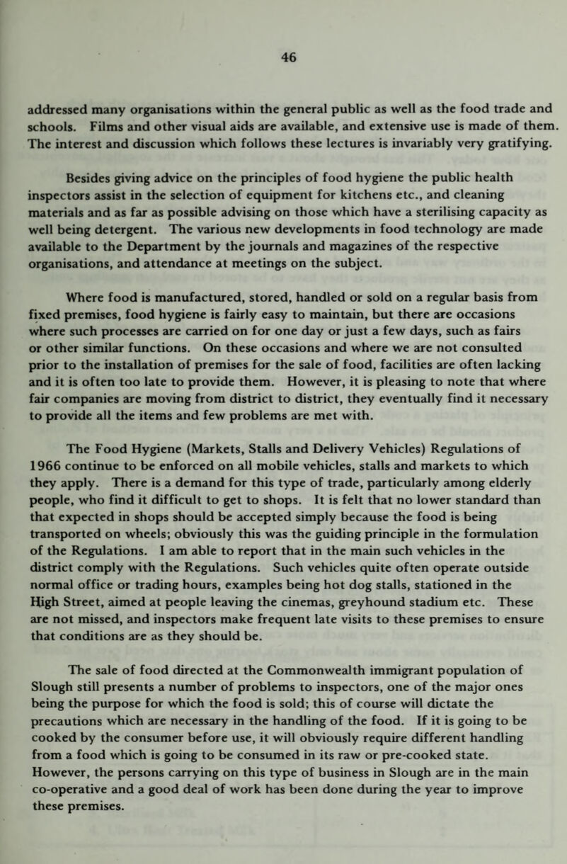 addressed many organisations within the general public as well as the food trade and schools. Films and other visual aids are available, and extensive use is made of them The interest and discussion which follows these lectures is invariably very gratifying. Besides giving advice on the principles of food hygiene the public health inspectors assist in the selection of equipment for kitchens etc., and cleaning materials and as far as possible advising on those which have a sterilising capacity as well being detergent. The various new developments in food technology are made available to the Department by the journals and magazines of the respective organisations, and attendance at meetings on the subject. Where food is manufactured, stored, handled or sold on a regular basis from fixed premises, food hygiene is fairly easy to maintain, but there are occasions where such processes are carried on for one day or just a few days, such as fairs or other similar functions. On these occasions and where we are not consulted prior to the installation of premises for the sale of food, facilities are often lacking and it is often too late to provide them. However, it is pleasing to note that where fair companies are moving from district to district, they eventually find it necessary to provide all the items and few problems are met with. The Food Hygiene (Markets, Stalls and Delivery Vehicles) Regulations of 1966 continue to be enforced on all mobile vehicles, stalls and markets to which they apply. There is a demand for this type of trade, particularly among elderly people, who find it difficult to get to shops. It is felt that no lower standard than that expected in shops should be accepted simply because the food is being transported on wheels; obviously this was the guiding principle in the formulation of the Regulations. I am able to report that in the main such vehicles in the district comply with the Regulations. Such vehicles quite often operate outside normal office or trading hours, examples being hot dog stalls, stationed in the High Street, aimed at people leaving the cinemas, greyhound stadium etc. These are not missed, and inspectors make frequent late visits to these premises to ensure that conditions zu-e as they should be. The sale of food directed at the Commonwealth immigrant population of Slough still presents a number of problems to inspectors, one of the major ones being the purpose for which the food is sold; this of course will dictate the precautions which are necessary in the handling of the food. If it is going to be cooked by the consumer before use, it will obviously require different handling from a food which is going to be consumed in its raw or pre-cooked state. However, the persons carrying on this type of business in Slough are in the main co-operative and a good deal of work has been done during the year to improve these premises.