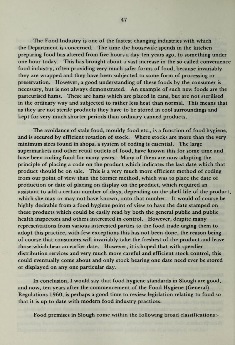The Food Industry is one of the fastest changing industries with which the Department is concerned. The time the housewife spends in the kitchen preparing food has altered from five hoius a day ten years ago, to something under one hour today. This has brought about a vast increase in the so-called convenience food industry, often providing very much safer forms of food, because invariably they are wrapped and they have been subjected to some form of processing or preservation. However, a good understanding of these foods by the consumer is necesseiry, but is not always demonstrated. An example of such new foods are the pasteurised hams. These are hams which are placed in cans, but are not sterilised in the ordinary way and subjected to rather less heat than normal. This means that as they are not sterile products they have to be stored in cool surroundings and kept for very much shorter periods than ordinary canned products. The avoidance of stale food, mouldy food etc., is a function of food hygiene, and is secured by efficient rotation of stock. Where stocks are more than the very minimum sizes found in shops, a system of coding is essential. The large supermarkets and other retail outlets of food, have known this for some time and have been coding food for many years. Many of them are now adopting the principle of placing a code on the product which indicates the last date which that product should be on sale. This is a very much more efficient method of coding from our point of view than the former method, which was to place the date of production or date of placing on display on the product, which required an assistant to add a certain number of days, depending on the shelf life of the product, which she may or may not have known, onto that number. It would of course be highly desirable from a food hygiene point of view to have the date stamped on these products which could be easily read by both the general public and public health inspectors and others interested in control. However, despite many representations from various interested parties to the food trade urging them to adopt this practice, with few exceptions this has not been done, the reason being of course that consumers will invariably take the freshest of the product and leave those which bear an earlier date. However, it is hoped that with speedier distribution services and very much more careful and efficient stock control, this could eventually come about and only stock bearing one date need ever be stored or displayed on any one particular day. In conclusion, I would say that food hygiene standards in Slough are good, and now, ten years after the commencement of the Food Hygiene (General) Regulations 1960, is perhaps a good time to review legislation relating to food so that it is up to date with modern food industry practices. Food premises in Slough come within the following broad classifications:-