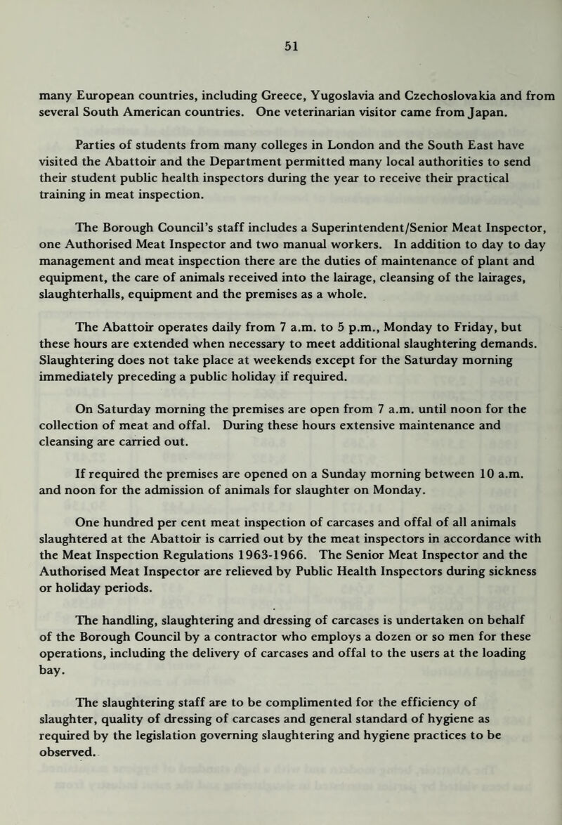 many European countries, including Greece, Yugoslavia and Czechoslovakia and from several South American countries. One veterinjurian visitor came from Japan. Pjnties of students from many colleges in London and the South East have visited the Abattoir and the Department permitted many local authorities to send their student public health inspectors during the year to receive their practical training in meat inspection. The Borough Council’s staff includes a Superintendent/Senior Meat Inspector, one Authorised Meat Inspector and two manucil workers. In addition to day to day management and meat inspection there are the duties of maintenance of plant and equipment, the care of animals received into the lairage, cleansing of the lairages, slaughterhalls, equipment and the premises as a whole. The Abattoir operates daily from 7 a.m. to 5 p.m., Monday to Friday, but these hours are extended when necessary to meet additional slaughtering demands. Slaughtering does not take place at weekends except for the Saturday morning immediately preceding a public holiday if required. On Saturday morning the premises are open from 7 a.m. until noon for the collection of meat and offal. During these hours extensive maintenance and cleansing are carried out. If required the premises are opened on a Sunday morning between 10 a.m. and noon for the admission of animals for slaughter on Monday. One hundred per cent meat inspection of carcases and offal of all animals slaughtered at the Abattoir is carried out by the meat inspectors in accordance with the Meat Inspection Regiilations 1963-1966. The Senior Meat Inspector and the Authorised Meat Inspector are relieved by Public Health Inspectors during sickness or holiday periods. The handling, slaughtering and dressing of carcases is undertaken on behalf of the Borough Council by a contractor who employs a dozen or so men for these operations, including the delivery of carcases and offal to the users at the loading bay. The slaughtering staff are to be complimented for the efficiency of slaughter, quality of dressing of carcases and general standard of hygiene as required by the legislation governing slaughtering and hygiene practices to be observed.