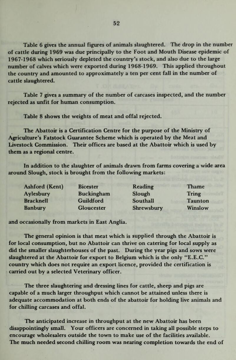 Table 6 gives the annual figiues of animals slaughtered. The drop in the number of cattle during 1969 was due principally to the Foot and Mouth Disease epidemic of 1967-1968 which seriously depleted the country’s stock, and also due to the large number of calves which were exported during 1968-1969. This applied throughout the country and amounted to approximately a ten per cent fall in the number of cattle slaughtered. Table 7 gives a summary of the number of carcases inspected, and the number rejected as unfit for human consumption. Table 8 shows the weights of meat and offal rejected. The Abattoir is a Certification Centre for the purpose of the Ministry of Agriculture’s Fatstock Guarantee Scheme which is operated by the Meat and Livestock Commission. Their offices £U'e based at the Abattoir which is used by them as a regional centre. In addition to the slaughter of animals drawn from farms covering a wide area around Slough, stock is brought from the following markets: Ashford (Kent) Aylesbury Bracknell Banbury Bicester Buckingham Guildford Gloucester Reading Slough Southall Shrewsbury Thame Tring Taunton Winslow and occasionally from markets in East Anglia. The general opinion is that meat which is supplied through the Abattoir is for local consumption, but no Abattoir can thrive on catering for local supply as did the smaller slaughterhouses of the past. During the year pigs and sows were slaughtered at the Abattoir for export to Belgium which is the only “E.E.C.” country which does not require an export licence, provided the certification is carried out by a selected Veterinary officer. The three slaughtering and dressing lines for cattle, sheep 2md pigs are capable of a much larger throughput which cannot be attained imless there is adequate accommodation at both ends of the abattoir for holding live animals and for chilling carcases and offal. The anticipated increase in throughput at the new Abattoir has been disappointingly small. Your officers are concerned in taking all possible steps to encourage wholesalers outside the town to make use of the facilities available. The much needed second chilling room was nearing completion towards the end of
