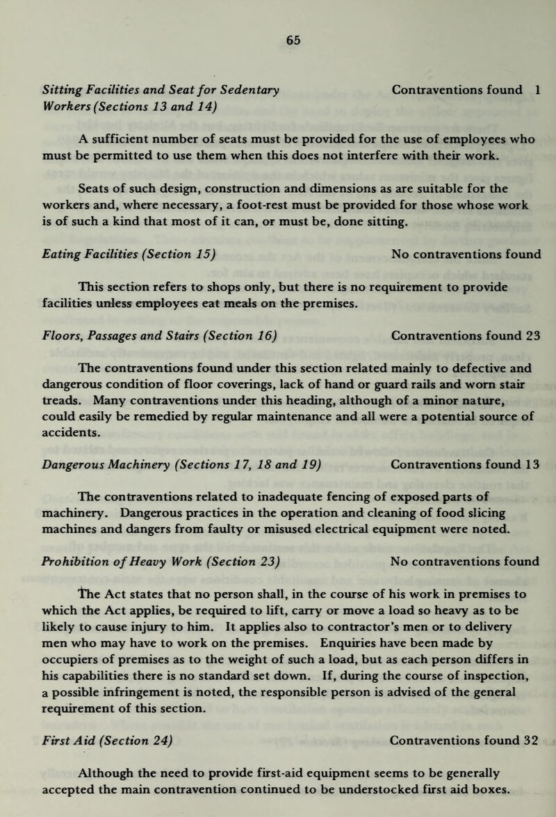 Sitting Facilities and Seat for Sedentary Contraventions found 1 Workers (Sections 13 and 14) A sufficient number of seats must be provided for the use of employees who must be permitted to use them when this does not interfere with their work. Seats of such design, construction and dimensions as are suitable for the workers and, where necessary, a foot-rest must be provided for those whose work is of such a kind that most of it can, or must be, done sitting. Eating Facilities (Section 15) No contraventions found This section refers to shops only, but there is no requirement to provide facilities unless employees eat meals on the premises. Floors, Passages and Stairs (Section 16) Contraventions found 23 The contraventions found under this section related mainly to defective and dangerous condition of floor coverings, lack of hand or guard rails and worn stair treads. Many contraventions under this heading, although of a minor nature, could easily be remedied by regular maintenance and all were a potential source of accidents. Dangerous Machinery (Sections 17, 18 and 19) Contraventions found 13 The contraventions related to inadequate fencing of exposed parts of machinery. Dangerous practices in the operation and cleaning of food slicing machines and dangers from faulty or misused electrical equipment were noted. Prohibition of Heavy Work (Section 23) No contraventions found tlie Act states that no person shall, in the course of his work in premises to which the Act applies, be required to lift, carry or move a load so heavy as to be likely to cause injury to him. It applies also to contractor’s men or to delivery men who may have to work on the premises. Enquiries have been made by occupiers of premises as to the weight of such a load, but as each person differs in his capabilities there is no standard set down. If, during the course of inspection, a possible infringement is noted, the responsible person is advised of the general requirement of this section. First Aid (Section 24) Contraventions found 32 Although the need to provide first-aid equipment seems to be generally accepted the main contravention continued to be understocked first aid boxes.