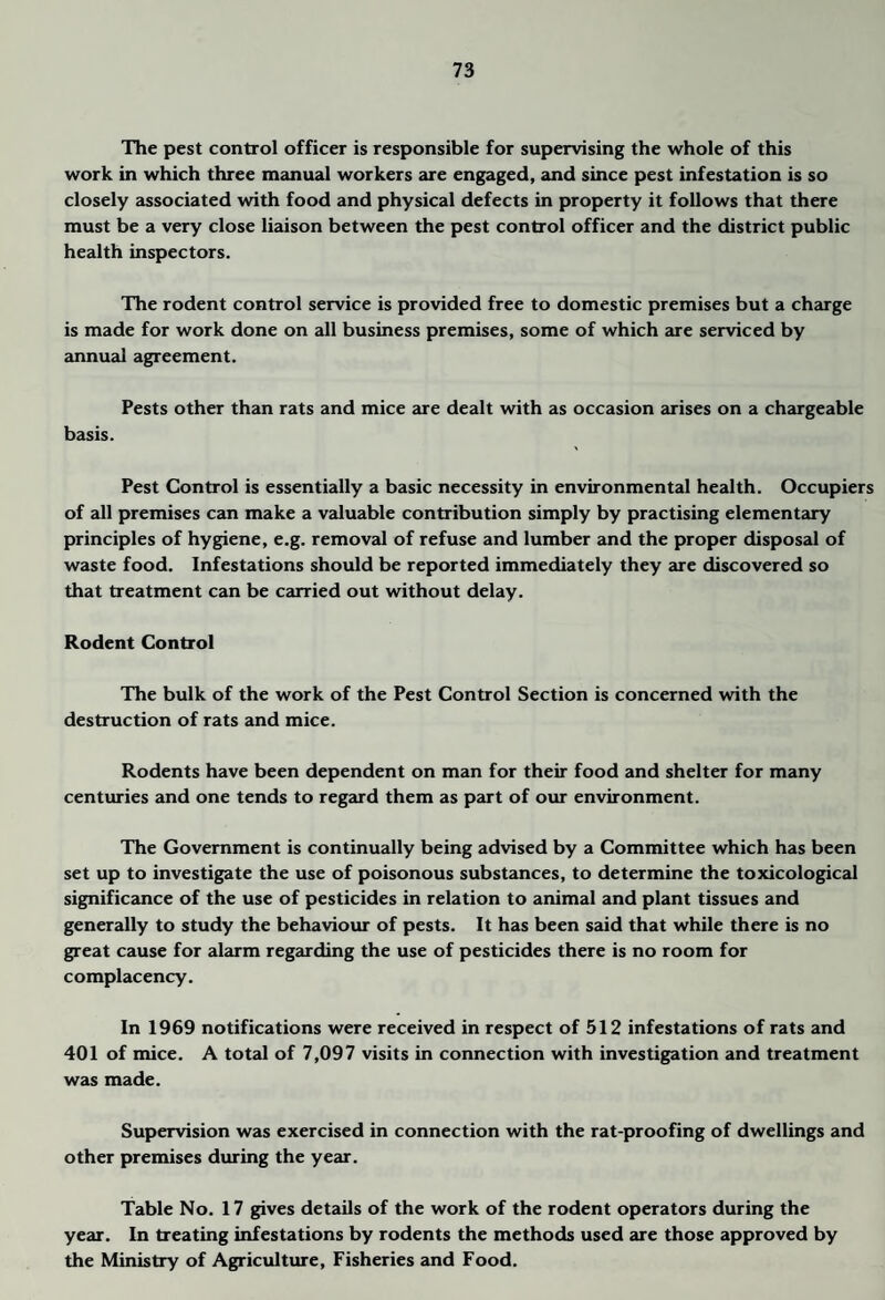The pest control officer is responsible for supervising the whole of this work in which three memual workers are engaged, and since pest infestation is so closely associated with food and physical defects in property it follows that there must be a very close liaison between the pest control officer and the district public health inspectors. The rodent control service is provided free to domestic premises but a charge is made for work done on all business premises, some of which are serviced by annu^ll agreement. Pests other than rats and mice are dealt with as occasion arises on a chargeable basis. Pest Control is essentially a basic necessity in environmental health. Occupiers of all premises can make a valuable contribution simply by practising elementary principles of hygiene, e.g. removal of refuse and lumber and the proper disposal of waste food. Infestations should be reported immediately they are discovered so that treatment can be ceirried out without delay. Rodent Control The bulk of the work of the Pest Control Section is concerned with the destruction of rats and mice. Rodents have been dependent on man for their food and shelter for many centuries and one tends to reg<u:d them as part of our environment. The Government is continually being advised by a Committee which has been set up to investigate the use of poisonous substances, to determine the toxicological significance of the use of pesticides in relation to animal and plant tissues and generally to study the behaviour of pests. It has been said that while there is no great cause for alarm regarding the use of pesticides there is no room for complacency. In 1969 notifications were received in respect of 512 infestations of rats and 401 of mice. A total of 7,097 visits in connection with investigation and treatment was made. Supervision was exercised in connection with the rat-proofing of dwellings and other premises during the year. Table No. 17 gives details of the work of the rodent operators during the year. In treating infestations by rodents the methods used are those approved by the Ministry of Agriculture, Fisheries and Food.