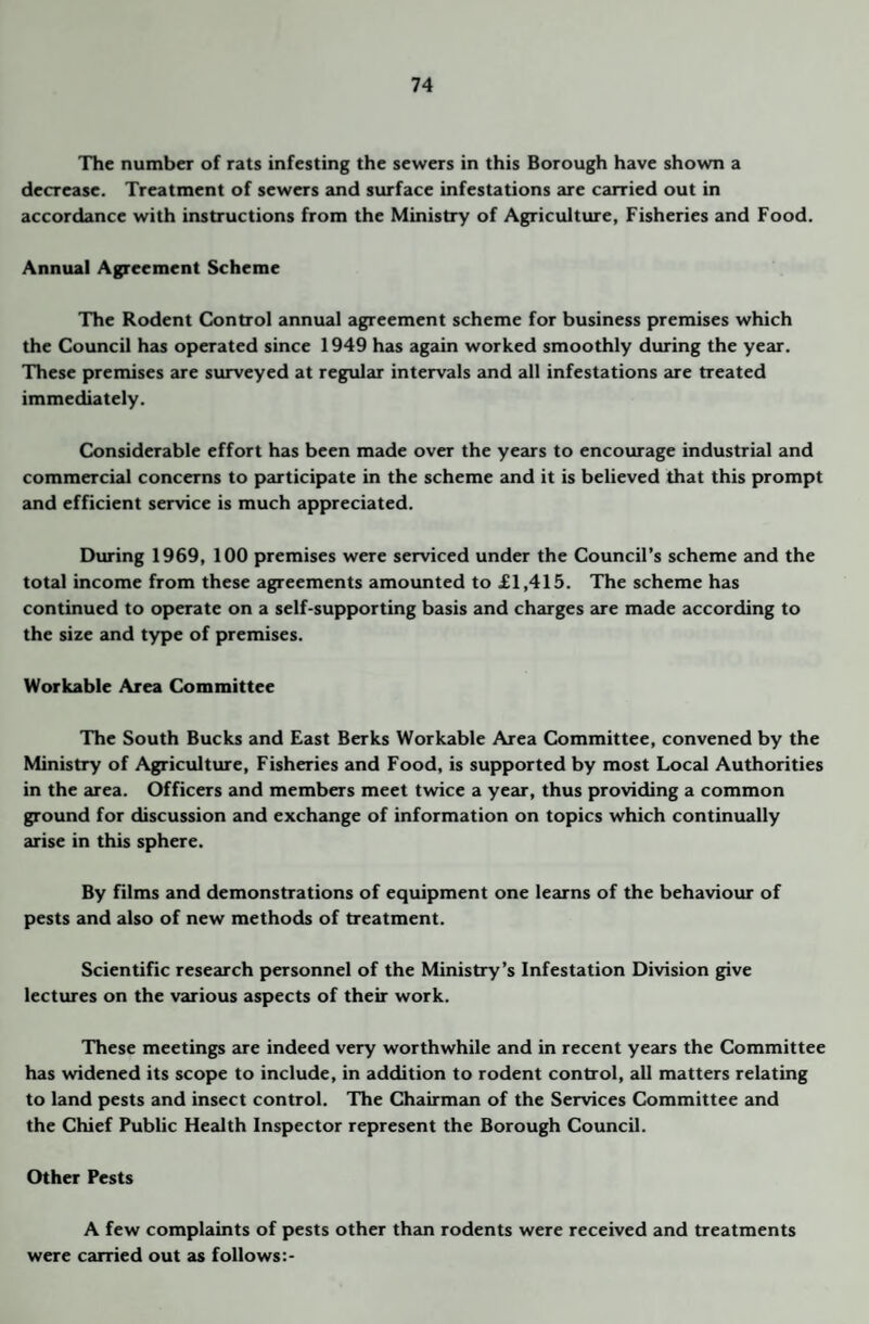 The number of rats infesting the sewers in this Borough have shown a decrease. Treatment of sewers and surface infestations are carried out in accordance with instructions from the Ministry of Agriculture, Fisheries and Food. Annual Agreement Scheme The Rodent Control annual agreement scheme for business premises which the Council has operated since 1949 has again worked smoothly during the year. These premises are surveyed at regular intervals and all infestations are treated immediately. Considerable effort has been made over the years to encourage industrial and commercial concerns to participate in the scheme and it is believed that this prompt and efficient service is much appreciated. During 1969, 100 premises were serviced under the Council’s scheme and the total income from these agreements amounted to £1,415. The scheme has continued to operate on a self-supporting basis and charges are made according to the size and type of premises. Workable Area Committee The South Bucks and East Berks Workable Area Committee, convened by the Ministry of Agriculture, Fisheries and Food, is supported by most Local Authorities in the area. Officers and members meet twice a year, thus providing a common ground for discussion and exchange of information on topics which continually arise in this sphere. By films and demonstrations of equipment one learns of the behaviour of pests and also of new methods of treatment. Scientific research personnel of the Ministry’s Infestation Division give lectures on the various aspects of their work. These meetings are indeed very worthwhile and in recent years the Committee has widened its scope to include, in addition to rodent control, all matters relating to land pests and insect control. The Chairm<m of the Services Committee and the Chief Public Health Inspector represent the Borough Council. Other Pests A few complaints of pests other than rodents were received and treatments were carried out as follows:-