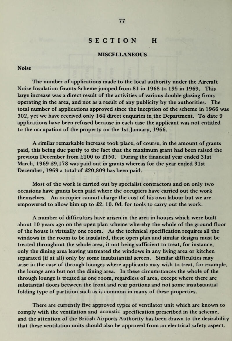 SECTION H MISCELLANEOUS Noise The number of applications made to the local authority under the Aircraft Noise Insulation Grants Scheme jumped from 81 in 1968 to 195 in 1969. This large increase was a direct result of the activities of various double glazing firms operating in the area, and not as a result of any publicity by the authorities. The total number of applications approved since the inception of the scheme in 1966 was 302, yet we have received only 164 direct enquiries in the Department. To date 9 applications have been refused because in each case the applicant was not entitled to the occupation of the property on the 1st January, 1966. A similar remarkable increase took place, of course, in the amount of grants paid, this being due partly to the fact that the maximum grant had been raised the previous December from £100 to £150. During the financial year ended 31st March, 1969 £9,178 was paid out in grants whereas for the year ended 31st December, 1969 a total of £20,809 has been paid. Most of the work is carried out by specialist contractors and on only two occasions have grants been paid where the occupiers have carried out the work themselves. An occupier cannot charge the cost of his own labour but we are empowered to allow him up to £2. 10. Od. for tools to carry out the work. A number of difficulties have arisen in the area in houses which were built about 10 years ago on the open plan scheme whereby the whole of the ground floor of the house is virtually one room. As the technical specification requires all the windows in the room to be insulated, these open plan and similar designs must be treated throughout the whole area, it not being sufficient to treat, for instance, only the dining area leaving untreated the windows in any living area or kitchen separated (if at all) only by some insubstantial screen. Similar difficulties may arise in the case of through lounges where applicants may wish to treat, for example, the lounge area but not the dining eurea. In these circumstances the whole of the through lounge is treated as one room, regardless of area, except where there are substantial doors between the front and rear portions and not some insubstantial folding type of partition such as is common in many of these properties. There are currently five approved types of ventilator unit which are known to comply with the ventilation and acoustic specification prescribed in the scheme, and the attention of the British Airports Authority has been drawn to the desirability that these ventilation units should also be approved from an electrical safety aspect.