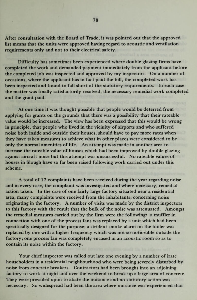 After consultation with the Board of Trade, it was pointed out that the approved list means that the units were approved having regard to acoustic and ventilation requirements only and not to their electrical safety. Difficulty has sometimes been experienced where double glazing firms have completed the work and demanded payment immediately from the applicant before the completed job was inspected and approved by my inspectors. On a number of occasions, where the applicant has in fact p2ud the bill, the completed work has been inspected and found to fall short of the statutory requirements. In each case the matter was finally satisfactorily resolved, the necessary remedial work completed and the grant paid. At one time it was thought possible that people would be deterred from applying for grants on the grounds that there was a possibility that their rateable value would be increased. The view has been expressed that this would be wrong in principle, that people who lived in the vicinity of airports and who suffered noise both inside and outside their houses, should have to pay more rates when they have taken measures to achieve what in other places were considered to be only the normal amenities of life. An attempt was made in another area to increase the rateable value of houses which had been improved by double glazing against aircraft noise but this attempt was unsuccessful. No rateable values of houses in Slough have so far been raised following work Ccurried out under this scheme. A total of 17 complaints have been received during the year regarding noise and in every case, the complaint was investigated and where necessary, remedial action taken. In the case of one fairly large factory situated near a residential 2U'ea, many complaints were received from the inhabitants, concerning noise originating in the factory. A number of visits was made by the district inspectors to this factory with the result that the bulk of the noise was attenuated. Amongst the remedial measures carried out by the firm were the following: a muffler in connection with one of the process fans was replaced by a unit which had been specifically designed for the purpose; a strident smoke alarm on the boiler was replaced by one with a higher frequency which was not so noticeable outside the factory; one process fan was completely encased in an acoustic room so as to contain its noise within the factory. Your chief inspector was called out late one evening by a number of irate householders in a residential neighbourhood who were being severely disturbed by noise from concrete breakers. Contractors had been brought into an adjoining factory to work at night and over the weekend to break up a large area of concrete. They were prevailed upon to abate the nuisance and no statutory action was necessary. So widespread had been the area where nuisance was experienced that