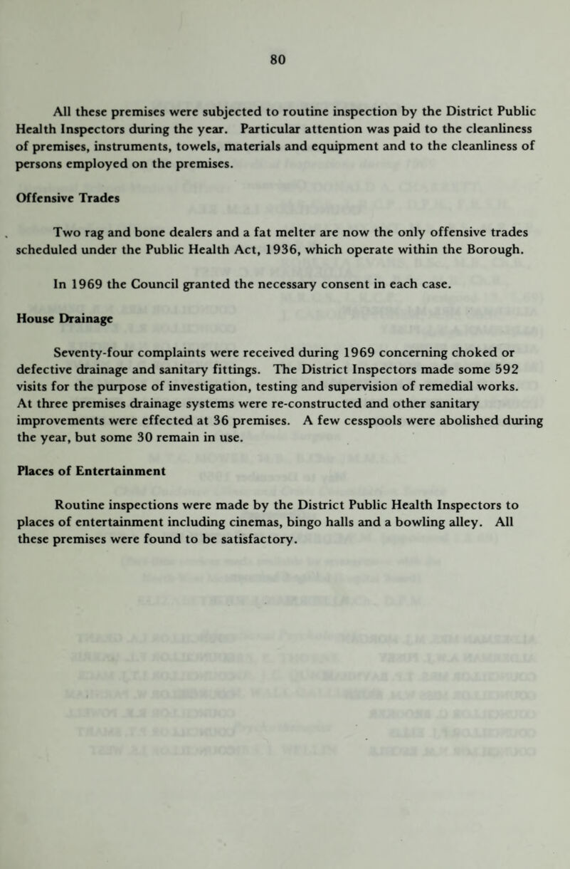 All these premises were subjected to routine inspection by the District Public Health Inspectors during the year. Particular attention was paid to the cleanliness of premises, instruments, towels, materials and equipment and to the cleanliness of persons employed on the premises. Offensive Trades Two rag and bone dealers and a fat melter are now the only offensive trades scheduled under the Public Health Act, 1936, which operate within the Borough. In 1969 the Council granted the necessary consent in each case. House Drainage Seventy-four complaints were received during 1969 concerning choked or defective drainage and sanitary fittings. The District Inspectors made some 592 visits for the purpose of investigation, testing and supervision of remedial works. At three premises drainage systems were re-constructed and other sanitary improvements were effected at 36 premises. A few cesspools were abolished during the year, but some 30 remain in use. Places of Entertainment Routine inspections were made by the District Public Health Inspectors to places of entertainment including cinemas, bingo halls and a bowling alley. All these premises were found to be satisfactory.
