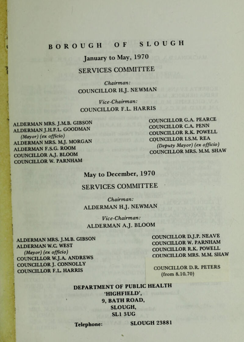 borough of slough January to May, 1970 SERVICES COMMITTEE Chairman: COUNCILLOR H.J. NEWMAN Vice-Chairman: COUNCILLOR F.L. HARRIS alderman MRS. J.M.B. GIBSON alderman J.H.P.L. GOODMAN (Mayor) (ex officio) alderman MRS. MJ. MORGAN alderman F.S.G. ROOM COUNQLLOR AJ. BLOOM COUNCILLOR W. PARNHAM COUNCILLOR G.A. PEARCE COUNCILLOR C.A PENN COUNCILLOR R.K. POWELL COUNCILLOR LS.M. REA (Deputy Mayor) (ex officio) COUNCILLOR MRS. M.M. SHAW May to December, 1970 SERVICES COMMITTEE Chairman: alderman H.J. NEWMAN Vice-Chairman: ALDERMAN A.J. BLOOM alderman MRS. J.M.B. GIBSON alderman W.C WEST (Mayor) (ex officio) COUNOLLOR W.J. A ANDREWS COUNOLLOR J. CONNOLLY COUNCILLOR F.L. HARRIS COUNCILLOR D.J.P. NEAVE COUNCILLOR W. PARNHAM COUNCILLOR R.K. POWELL COUNCILLOR MRS. M.M. SHAW COUNOLLOR D.R. PETERS (from 8.10.70) DEPARTMENT OF PUBLIC HEALTH ‘HIGHFIELD’, 9, BATH ROAD. SLOUGH, SLl 3UG Telephone; SLOUGH 23881