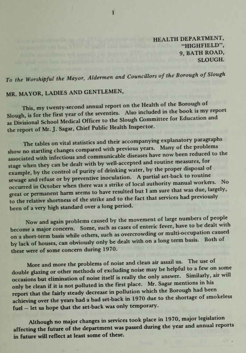 HEALTH DEPARTMENT, “HIGHFIELD”, 9, BATH ROAD, SLOUGH. To ,h. Worshipful the Moyor. Alderrueu aud CouuciUors of the Borough of Slough MR. MAYOR, LADIES AND GENTLEMEN, This, my twenty-second annual report on the Health of the Borough of Slough is for the first year of the seventies. Also included in the book is my report as Divisional School Medical Officer to the Slough Committee for Education an the report of Mr. J. Sagar, Chief Public Health Inspector. The tables on vital statistics and their accompanying explanato^ para^aphs show no startling changes compared with previous years. associated with infectious and communicable diseases have now been reduced to stage when they can be dealt with by well-accepted and routine measures, for example, by the control of purity of drinking water, by the proper disposal of sewage and refuse or by preventive inoculation. A partial set-back to routine occu^ed in October when there was a strike of local authority manual great or permanent harm seems to have resulted but 1 am sure that was due, largely, to the relative shortness of the strike and to the fact that services had previously been of a very high standard over a long period. Now and again problems caused by the movement of large numbers of People become a major concern. Some, such as cases of enteric fever, have to be dealt wit on a short-term basis whUe others, such as overcrowding or multi-occupation cause by lack of houses, can obviously only be dealt with on a long term basis. Both ot these were of some concern during 1970. More and more the problems of noise and clean air assail us. The use of double glazing or other methods of excluding noise may be helpful to a few on some occasions but elimination of noise itself is really the only answer. Similarly, air will only be clean if it is not polluted in the first place. Mr. Sagar mentions in his report that the fairly steady decrease in pollution which the Borough had been achieving over the years had a bad set-back in 1970 due to the shortage of smokeless fuel — let us hope tjiat the set-back was only temporary. Although no major changes in services took place in 1970, major legislation affecting the future of the department was passed during the year and annual repor s in future will reflect at least some of these.