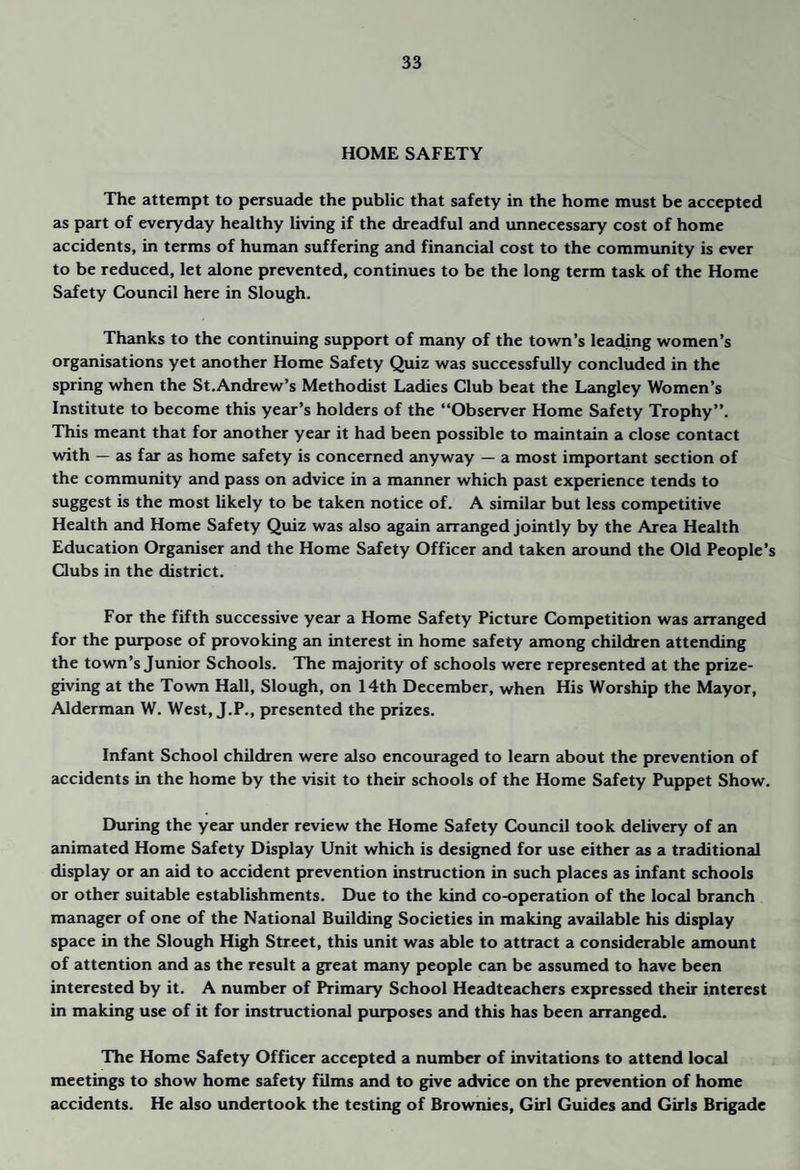 HOME SAFETY The attempt to persuade the public that safety in the home must be accepted as part of everyday healthy living if the dreadful and imnecessary cost of home accidents, in terms of human suffering and financial cost to the commxmity is ever to be reduced, let alone prevented, continues to be the long term task of the Home Siifety Council here in Slough. Thanks to the continuing support of many of the town’s leathng women’s organisations yet another Home Safety Quiz was successfully concluded in the spring when the St.Andrew’s Methodist Ladies Club beat the Langley Women’s Institute to become this year’s holders of the “Observer Home Safety Trophy’’. This meant that for another year it had been possible to maintain a close contact with — as far as home safety is concerned anyway — a most important section of the community and pass on advice in a manner which past experience tends to suggest is the most likely to be taken notice of. A similar but less competitive Health and Home Safety Quiz was also again arranged jointly by the Area Health Education Organiser and the Home Safety Officer and taken aroimd the Old People’s Clubs in the district. For the fifth successive year a Home Safety Picture Competition was arranged for the purpose of provoking an interest in home safety among children attending the town’s Junior Schools. The majority of schools were represented at the prize¬ giving at the Town Hall, Slough, on 14th December, when His Worship the Mayor, Alderman W. West, J.P., presented the prizes. Infant School children were also encouraged to learn about the prevention of accidents in the home by the visit to their schools of the Home Safety Puppet Show. During the year under review the Home Safety Council took delivery of an animated Home Safety Display Unit which is designed for use either as a traditional display or an aid to accident prevention instruction in such places as infant schools or other suitable establishments. Due to the kind co-operation of the local branch manager of one of the National Building Societies in making available his display space in the Slough High Street, this unit was able to attract a considerable amount of attention and as the result a great many people can be assumed to have been interested by it. A number of Primary School Headteachers expressed their interest in making use of it for instructional purposes and this has been arranged. The Home Safety Officer accepted a number of invitations to attend local meetings to show home safety films 2md to give advice on the prevention of home accidents. He also undertook the testing of Brownies, Girl Guides and Girls Brigade