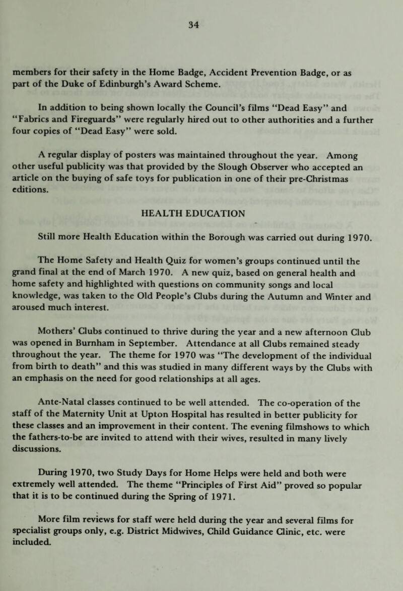 members for their safety in the Home Badge, Accident Prevention Badge, or as part of the Duke of Edinburgh’s Award Scheme. In addition to being shown locally the Council’s films “Dead Easy” and “Fabrics and Fireguards” were regularly hired out to other authorities and a further four copies of “Dead Easy” were sold. A regular display of posters was maintained throughout the year. Among other useful publicity was that provided by the Slough Observer who accepted an article on the buying of safe toys for publication in one of their pre-Christmas editions. HEALTH EDUCATION Still more Health Education within the Borough was carried out during 1970. The Home Safety and Health Quiz for women’s groups continued until the grand final at the end of March 1970. A new quiz, based on general health and home safety and highlighted with questions on community songs and local knowledge, was taken to the Old People’s Clubs during the Autumn and Winter and aroused much interest. Mothers’ Oubs continued to thrive during the year and a new afternoon Club was opened in Burnham in September. Attendance at all Clubs remained steady throughout the year. The theme for 1970 was “The development of the individual from birth to death” and this was studied in many different ways by the Clubs with an emphasis on the need for good relationships at all ages. Ante-Natal classes continued to be well attended. The co-operation of the staff of the Maternity Unit at Upton Hospital has resulted in better publicity for these classes and an improvement in their content. The evening filmshows to which the fathers-to-be are invited to attend with their wives, resulted in many lively discussions. During 1970, two Study Days for Home Helps were held and both were extremely well attended. The theme “Principles of First Aid” proved so popular that it is to be continued during the Spring of 1971. More film reviews for staff were held during the year and several films for specialist groups only, e.g. District Midwives, Child Guidance Clinic, etc. were included.