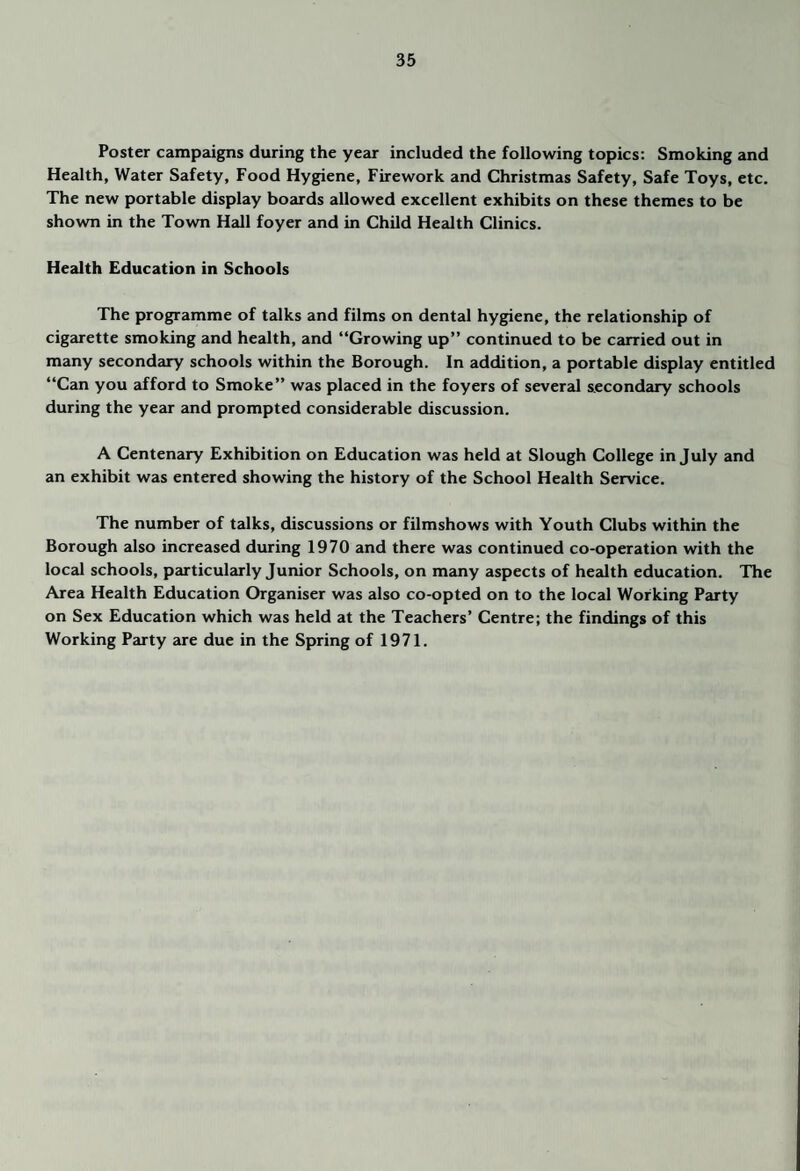 Poster campaigns during the year included the following topics: Smoking and Health, Water Safety, Food Hygiene, Firework and Christmas Safety, Safe Toys, etc. The new portable display boards allowed excellent exhibits on these themes to be shown in the Town Hall foyer and in Child Health Clinics. Health Education in Schools The programme of talks and films on dental hypene, the relationship of cigarette smoking and health, and “Growing up” continued to be carried out in many secondary schools within the Borough. In addition, a portable display entitled “Can you afford to Smoke” was placed in the foyers of several secondary schools during the year and prompted considerable discussion. A Centenary Exhibition on Education was held at Slough College in July and an exhibit was entered showing the history of the School Health Service. The number of talks, discussions or filmshows with Youth Clubs within the Borough also increased during 1970 and there was continued co-operation with the local schools, particuleu’ly Junior Schools, on many aspects of health education. The Area Health Education Organiser was also co-opted on to the local Working Party on Sex Education which was held at the Teachers’ Centre; the findings of this Working Party are due in the Spring of 1971.