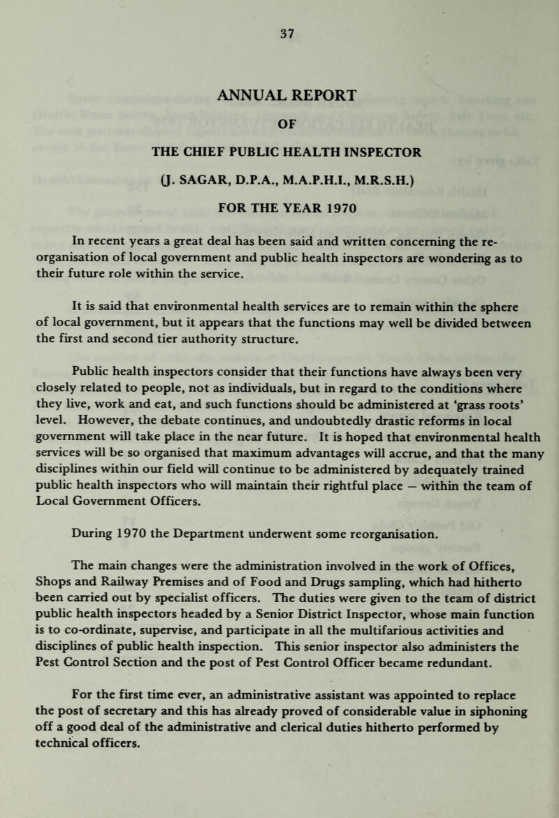 ANNUAL REPORT OF THE CHIEF PUBLIC HEALTH INSPECTOR (J. SAGAR, D.P.A., M.A.P.H.L, M.R.S.H.) FOR THE YEAR 1970 In recent years a great deal has been said and written concerning the re¬ organisation of local government and public health inspectors are wondering as to their future role within the service. It is said that environmental health services are to remain within the sphere of local government, but it appears that the functions may well be divided between the first and second tier authority structure. Public health inspectors consider that their fimctions have always been very closely related to people, not as individuails, but in regard to the conditions where they live, work and eat, and such functions should be administered at ‘grass roots’ level. However, the debate continues, and undoubtedly drastic reforms in local government will take place in the near future. It is hoped that environmental health services will be so organised that maximum advantages will accrue, and that the many disciplines within our field will continue to be administered by adequately trained public health inspectors who will maintain their rightful place — within the team of Local Government Officers. During 1970 the Department underwent some reorganisation. The main chcmges were the administration involved in the work of Offices, Shops and Reiilway Premises and of Food and Drugs sampling, which had hitherto been carried out by specialist officers. The duties were given to the team of district public health inspectors headed by a Senior District Inspector, whose main function is to co-ordinate, supervise, and participate in all the multifarious activities and disciplines of public health inspection. This senior inspector also administers the Pest Control Section and the post of Pest Control Officer became redundant. For the first time ever, an administrative assistant was appointed to replace the post of secretary and this has already proved of considerable value in siphoning off a good deal of the administrative and clerical duties hitherto performed by technical officers.