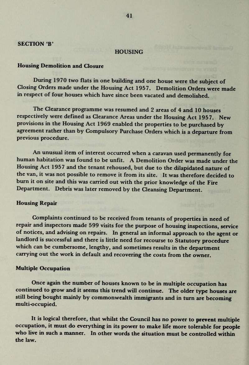 SECTION ‘B’ HOUSING Housing Demolition and Closure During 1970 two flats in one building and one house were the subject of Closing Orders made under the Housing Act 1957. Demolition Orders were made in respect of four houses which have since been vacated and demolished. The Clearance programme was resumed and 2 areas of 4 and 10 houses respectively were defined as Clearance Areas under the Housing Act 1957. New provisions in the Housing Act 1969 enabled the properties to be purchased by agreement rather than by Compulsory Purchase Orders which is a departure from previous procedure. An unusual item of interest occurred when a caravan used permanently for human habitation was found to be unfit. A Demolition Order was made under the Housing Act 1957 and the tenant rehoused, but due to the dilapidated nature of the van, it was not possible to remove it from its site. It was therefore decided to burn it on site and this was carried out with the prior knowledge of the Fire Department. Debris was later removed by the Cleansing Department. Housing Repair Complaints continued to be received from tenants of properties in need of repair and inspectors made 599 visits for the purpose of housing inspections, service of notices, and advising on repairs. In general an informal approach to the agent or landlord is successful and there is little need for recourse to Statutory procedure which can be cumbersome, lengthy, and sometimes results in the department carrying out the work in default and recovering the costs from the owner. Multiple Occupation Once again the number of houses known to be in multiple occupation has continued to grow and it seems this trend will continue. The older type houses are still being bought mainly by commonwealth immigrants and in turn are becoming multi-occupied. It is logical therefore, that whilst the Council has no power to prevent multiple occupation, it must do everything in its power to make life more tolerable for people who live in such a manner. In other words the situation must be controlled within the law.