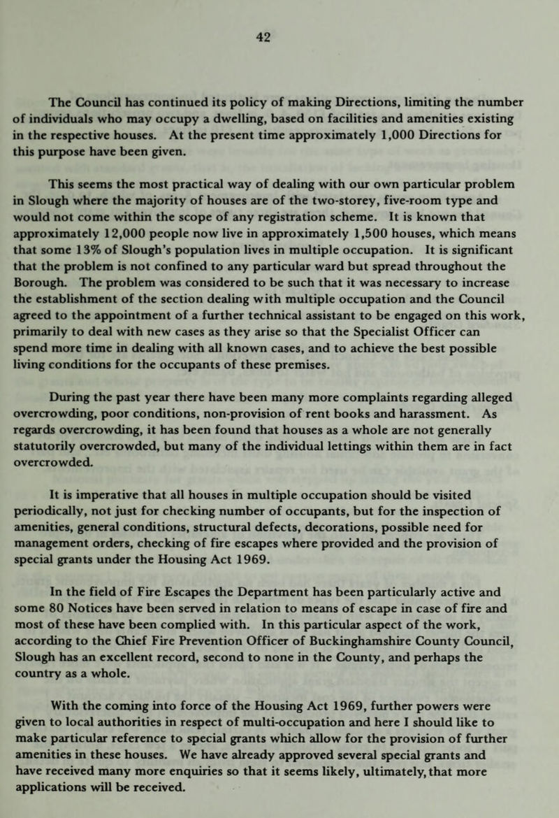The Council has continued its policy of making Directions, limiting the number of individuals who may occupy a dwelling, based on facilities and amenities existing in the respective houses. At the present time approximately 1,000 Directions for this purpose have been given. This seems the most practical way of dealing with our own particular problem in Slough where the majority of houses are of the two-storey, five-room type and would not come within the scope of any registration scheme. It is known that approximately 12,000 people now live in approximately 1,500 houses, which means that some 13% of Slough’s population lives in multiple occupation. It is significant that the problem is not confined to any particultu ward but spread throughout the Borough. The problem was considered to be such that it was necessary to increase the establishment of the section dealing with multiple occupation and the Council agreed to the appointment of a further technical assistant to be engaged on this work, primarily to deal with new cases as they arise so that the Specialist Officer can spend more time in dealing with all known cases, and to achieve the best possible living conditions for the occupants of these premises. During the past year there have been many more complaints regarding alleged overcrowding, poor conditions, non-provision of rent books and harassment. As regards overcrowding, it has been found that houses as a whole are not generally statutorily overcrowded, but many of the individual lettings within them are in fact overcrowded. It is imperative that all houses in multiple occupation should be visited periodically, not just for checking number of occupants, but for the inspection of amenities, general conditions, structural defects, decorations, possible need for management orders, checking of fire escapes where provided and the provision of special grants under the Housing Act 1969. In the field of Fire Escapes the Department has been particularly active and some 80 Notices have been served in relation to means of escape in case of fire and most of these have been complied with. In this particular aspect of the work, according to the Chief Fire Prevention Officer of Buckinghamshire County Council, Slough has an excellent record, second to none in the County, and perhaps the country as a whole. With the coming into force of the Housing Act 1969, further powers were given to local authorities in respect of multi-occupation and here I should like to make particular reference to special grants which allow for the provision of further amenities in these houses. We have already approved several special grants and have received many more enquiries so that it seems likely, ultimately, that more applications will be received.