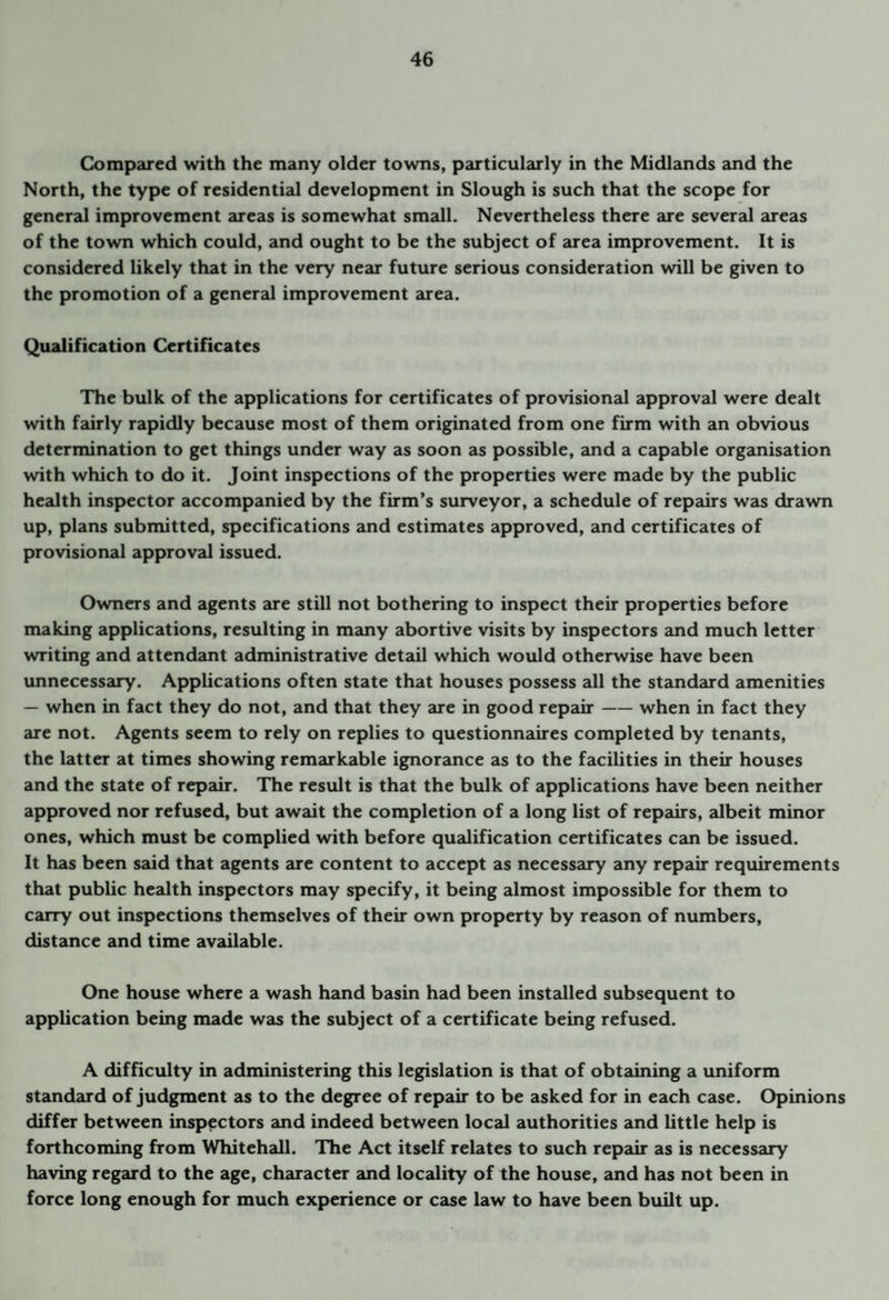 Compared with the many older towns, particularly in the Midlands and the North, the type of residenti2il development in Slough is such that the scope for general improvement areas is somewhat small. Nevertheless there are several areas of the town which could, and ought to be the subject of area improvement. It is considered likely that in the very near future serious consideration will be given to the promotion of a general improvement area. Qualification Certificates The bulk of the applications for certificates of provisional approval were dealt with fairly rapidly because most of them originated from one firm with an obvious determination to get things under way as soon as possible, and a capable organisation with which to do it. Joint inspections of the properties were made by the public health inspector accompanied by the firm’s surveyor, a schedule of repairs was drawn up, plans submitted, specifications and estimates approved, and certificates of provisional approval issued. Owners and agents are still not bothering to inspect their properties before making applications, resulting in many abortive visits by inspectors and much letter writing and attendant administrative detail which would otherwise have been unnecessary. Applications often state that houses possess all the standard amenities — when in fact they do not, and that they are in good repair-when in fact they are not. Agents seem to rely on replies to questionnaires completed by tenants, the latter at times showing remarkable ignor2mce as to the facilities in their houses and the state of repair. The result is that the bulk of applications have been neither approved nor refused, but await the completion of a long list of repairs, albeit minor ones, which must be complied with before qualification certificates can be issued. It has been said that agents are content to accept as necessary any repair requirements that public health inspectors may specify, it being almost impossible for them to carry out inspections themselves of their own property by reason of numbers, distance and time available. One house where a wash hand basin had been installed subsequent to application being made was the subject of a certificate being refused. A difficulty in administering this legislation is that of obtaining a uniform standard of judgment as to the degree of repair to be asked for in each case. Opinions differ between inspectors and indeed between local authorities and little help is forthcoming from Whitehall. The Act itself relates to such repair as is necessary having regard to the age, character and locality of the house, and has not been in force long enough for much experience or case law to have been built up.