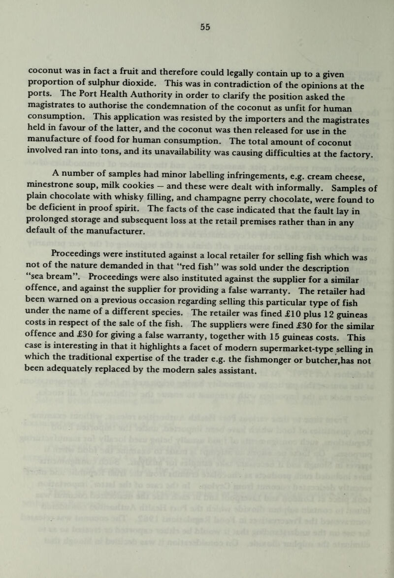 coconut was in fact a fruit and therefore could legally contain up to a given proportion of sulphur dioxide. This was in contradiction of the opinions at the ports. The Port Health Authority in order to clarify the position asked the magistrates to authorise the condemnation of the coconut as unfit for human consumption. This application was resisted by the importers and the magistrates held in favour of the latter, and the coconut was then released for use in the manufacture of food for human consumption. The total amount of coconut involved ran into tons, and its unavailability was causing difficulties at the factory. A number of samples had nunor labelling infringements, e.g. cream cheese, minestrone soup, milk cookies — and these were dealt with informally. Samples of plain chocolate with whisky filling, and champagne perry chocolate, were found to be deficient in proof spirit. The facts of the case indicated that the fault lay in prolonged storage and subsequent loss at the retail premises rather than in any default of the manufacturer. Proceedings were instituted against a local retailer for selling fish which was not of the nature demanded in that “red fish” was sold under the description “sea bream”. Proceedings were also instituted against the supplier for a similar offence, and against the supplier for providing a false wtirranty. The retailer had been warned on a previous occasion regarding selling this particular type of fish under the name of a different species. The retailer was fined £10 plus 12 guineas costs in respect of the sale of the fish. The suppliers were fined £30 for the similar offence and £30 for giving a false warranty, together with 15 guineas costs. This case is interesting in that it highlights a facet of modern supermarket-type selling in which the traditional expertise of the trader e.g. the fishmonger or butcher,has not been adequately replaced by the modern sales assistant.