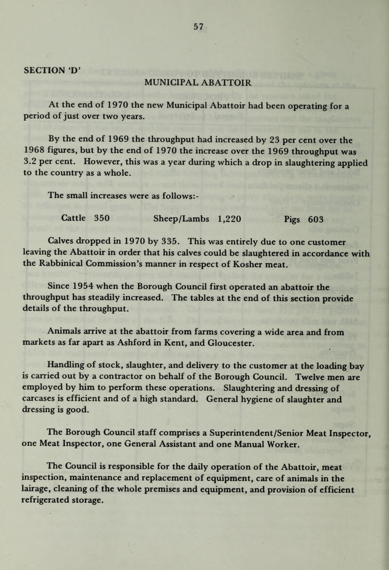SECTION ‘D’ MUNICIPAL ABATTOIR At the end of 1970 the new Municipal Abattoir had been operating for a period of just over two years. By the end of 1969 the throughput had increased by 23 per cent over the 1968 figures, but by the end of 1970 the increase over the 1969 throughput was 3.2 per cent. However, this was a year during which a drop in slaughtering applied to the country as a whole. The small increases were as follows:- Cattle 350 Sheep/Lambs 1,220 Pigs 603 Calves dropped in 1970 by 335. This was entirely due to one customer leaving the Abattoir in order that his calves could be slaughtered in accordance with the Rabbinical Commission’s manner in respect of Kosher meat. Since 1954 when the Borough Council first operated an abattoir the throughput has steadily increased. The tables at the end of this section provide details of the throughput. Animals arrive at the abattoir from farms covering a wide area and from markets as far apart as Ashford in Kent, and Gloucester. Handling of stock, slaughter, and delivery to the customer at the loading bay is carried out by a contractor on behalf of the Borough Council. Twelve men are employed by him to perform these operations. Slaughtering and dressing of carcases is efficient and of a high standard. General hygiene of slaughter and dressing is good. The Borough Cotmcil staff comprises a Superintendent/Senior Meat Inspector, one Meat Inspector, one General Assistant and one Manual Worker. The Council is responsible for the daily operation of the Abattoir, meat inspection, maintenance and replacement of equipment, care of animals in the lairage, cleaning of the whole premises and equipment, and provision of efficient refrigerated storage.