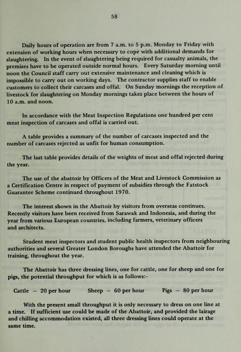 Daily hours of operation are from 7 a.m. to 5 p.m. Monday to Friday with extension of working hours when necessary to cope with additional demands for slaughtering. In the event of slaughtering being required for casualty animals, the premises have to be operated outside normal hours. Every Saturday morning until noon the Council staff carry out extensive maintenance and cleaning which is impossible to carr>’ out on working days. The contractor supplies staff to enable customers to collect their carcases and offal. On Sunday mornings the reception of livestock for slaughtering on Monday mornings takes place between the hours of 10 a.m. and noon. In accordance with the Meat Inspection Regulations one hundred per cent meat inspection of carcases and offal is carried out. A table provides a summary of the number of carcases inspected and the number of carcases rejected as unfit for human consumption. The last table provides details of the weights of meat and offal rejected during the year. The use of the abattoir by Officers of the Meat and Livestock Commission as a Certification Centre in respect of payment of subsidies through the Fatstock Guarantee Scheme continued throughout 1970. The interest shown in the Abattoir by visitors from overseas continues. Recently visitors have been received from Sarawak and Indonesia, and during the year from v^uious European countries, including farmers, veterinary officers and architects. Student meat inspectors and student public health inspectors from neighbouring authorities and several Greater London Boroughs have attended the Abattoir for training, throughout the year. The Abattoir has three dressing lines, one for cattle, one for sheep and one for pigs, the potential throughput for which is as follows:- Cattle — 20 per hour Sheep — 60 per hour Pigs — 80 per hour With the present small throughput it is only necessary to dress on one line at a time. If sufHcient use could be made of the Abattoir, and provided the lairage and chilling accommodation existed, all three dressing lines could operate at the same time.
