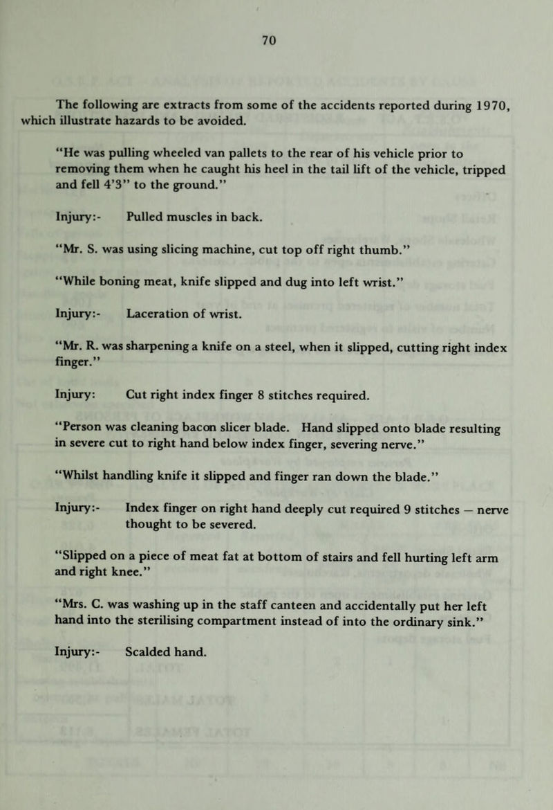 The following arc extracts from some of the accidents reported during 1970, which illustrate hazards to be avoided. “He was pulling wheeled van pallets to the rear of his vehicle prior to removing them when he caught his heel in the tail lift of the vehicle, tripped and fell 4’3” to the ground.” Injury:- Pulled muscles in back. “Mr. S. was using slicing machine, cut top off right thumb.” “While boning meat, knife slipped and dug into left wrist.” Injury:- Laceration of wrist. “Mr. R. was sharpening a knife on a steel, when it slipped, cutting right index finger.” Injury: Cut right index finger 8 stitches required. “Person was cleaning bacon sheer blade. Hand slipped onto blade resulting in severe cut to right hand below index finger, severing nerve.” “Whilst handling knife it slipped and finger ran down the blade.” Injury:- Index finger on right hand deeply cut required 9 stitches — nerve thought to be severed. “Slipped on a piece of meat fat at bottom of stairs and fell hurting left arm and right knee.” “Mrs. C. was washing up in the staff canteen and accidentally put her left hand into the sterilising compartment instead of into the ordinary sink.” Injury:- Scalded hand.