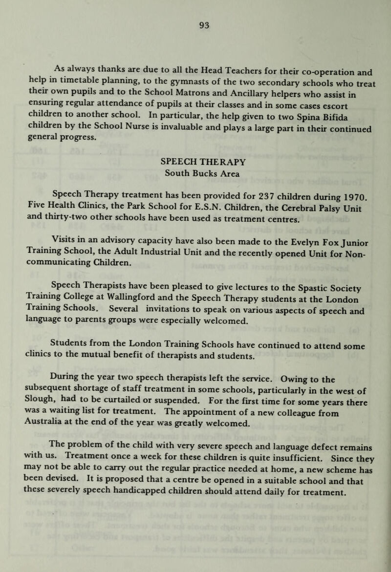 As always thanks are due to all the Head Teachers for their co-operation and help in timetable planning, to the gymnasts of the two secondary schools who treat their own pupils and to the School Matrons and Ancillary helpers who assist in ensuring regular attendance of pupils at their classes and in some cases escort children to another school. In particular, the help given to two Spina Bifida children by the School Nurse is invaluable and plays a large part in their continued general progress. SPEECH THERAPY South Bucks Area Speech Therapy treatment has been provided for 237 children during 1970. Five Health Clinics, the Park School for E.S.N. Children, the Cerebral Palsy Unit and thirty-two other schools have been used as treatment centres. Visits in an advisory capacity have also been made to the Evelyn Fox Junior Training School, the Adult Industrial Unit and the recently opened Unit for Non¬ communicating Children. Speech Therapists have been pleased to give lectures to the Spastic Society Training College at Wallingford and the Speech Therapy students at the London Training Schools. Several invitations to speak on various aspects of speech and language to parents groups were especially welcomed. Students from the London Training Schools have continued to attend some clinics to the mutual benefit of therapists and students. During the year two speech therapists left the service. Owing to the subsequent shortage of staff treatment in some schools, particularly in the west of Slough, had to be curtailed or suspended. For the first time for some years there was a waiting list for treatment. The appointment of a new colleague from Australia at the end of the year was greatly welcomed. The problem of the child with very severe speech and language defect remains with us. Treatment once a week for these children is quite insufficient. Since they may not be able to carry out the regular practice needed at home, a new scheme has been devised. It is proposed that a centre be opened in a suitable school and that these severely speech handicapped children should attend daily for treatment.