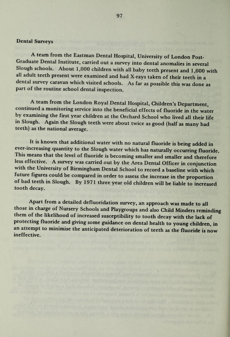 Dental Surveys A team from the Eastman Dental Hospital, University of London Post- Graduate Dental Institute, carried out a survey into dental anomalies in several Slough schools. About 1,000 children with all baby teeth present and 1,000 with all adult teeth present were examined and had X-rays taken of their teeth in a dental survey caravan which visited schools. As far as possible this was done as part of the routine school dental inspection. A team from the London Royal Dental Hospital, Children’s Department, continued a monitoring service into the beneficial effects of fluoride in the water by examining the first year children at the Orchard School who lived all their life in Slough. Again the Slough teeth were about twice as good (half as many bad teeth) as the national average. It is known that additional water with no natural fluoride is being added in ever-increasing quantity to the Slough water which has naturally occurring fluoride. This means that the level of fluoride is becoming smaller and smaller and therefore less effective. A survey was carried out by the Area Dental Officer in conjunction with the University of Birmingham Dental School to record a baseline with which future figures could be compared in order to assess the increase in the proportion of bad teeth in Slough. By 19 71 three year old children will be liable to increased tooth decay. Apart from a detailed defluoridation survey, an approach was made to all those in charge of Nursery Schools and Playgroups and also ChUd Minders reminding them of the likelihood of increased susceptibility to tooth decay with the lack of protecting fluoride and giving some guidance on dental health to young children, in an attempt to minimise the anticipated deterioration of teeth as the fluoride is now ineffective.