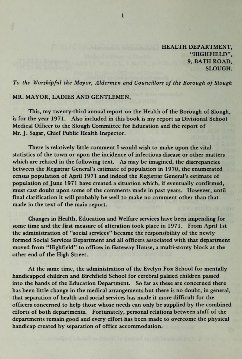 HEALTH DEPARTMENT, “HIGHFIELD”, 9, BATH ROAD, SLOUGH. To the Worshipful the Mayor, Aldermen and Councillors of the Borough of Slough MR. MAYOR, LADIES AND GENTLEMEN, This, my twenty-third annual report on the Health of the Borough of Slough, is for the year 1971. Also included in this book is my report as Divisional School Medical Officer to the Slough Committee for Education and the report of Mr. J, Sagar, Chief Public Health Inspector. There is relatively little comment I would wish to make upon the vital statistics of the town or upon the incidence of infectious disease or other matters which 2se related in the following text. As may be imagined, the discrepancies between the Registrar General’s estimate of population in 1970, the enumerated census population of April 1971 and indeed the Registrair General’s estimate of population of Jime 1971 have created a situation which, if eventually confirmed, must cast doubt upon some of the comments made in past years. However, until final clarification it will probably be well to make no comment other than that made in the text of the main report. Changes in Health, Education and Welfare services have been impending for some time and the first measme of alteration took place in 1971. From April 1st the administration of “social services” became the responsibility of the newly formed Social Services Department and all officers associated with that depaurtment moved from “Highfield” to offices in Gateway House, a multi-storey block at the other end of the High Street. At the same time, the administration of the Evelyn Fox School for mentally handicapped children and Birchfield School for cerebral palsied children passed into the hands of the Education Department. So far as these are concerned there has been little change in the medical arrangements but there is no doubt, in general, that separation of health and social services has made it more difficult for the officers concerned to help those whose needs can only be supplied by the combined efforts of both departments. Fortimately, personal relations between staff of the departments remain good and every effort has been made to overcome the physical handicap created by separation of office accommodation.