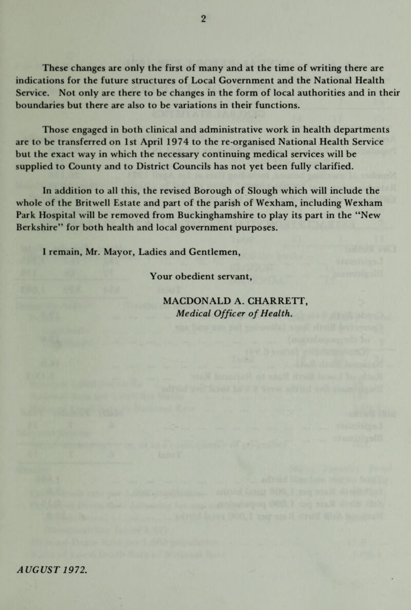 These changes are only the first of many and at the time of writing there are indications for the future structures of Local Government and the National Health Service. Not only are there to be changes in the form of local authorities and in their boundaries but there are also to be variations in their functions. Those engaged in both clinical and administrative work in health dep<urtments are to be transferred on 1st April 1974 to the re-organised National Health Service but the exact way in which the necessary continuing medical services will be supplied to County and to District Councils has not yet been fully clarified. In addition to all this, the revised Borough of Slough which will include the whole of the Britwell Estate and part of the parish of Wexham, including Wexham Park Hospital will be removed from Buckinghamshire to play its part in the “New Berkshire” for both health and local government purposes. I remain, Mr. Mayor, Ladies and Gentlemen, Your obedient servjuit, MACDONALD A. CHARRETT, Medical Officer of Health. AUGUST 1972.