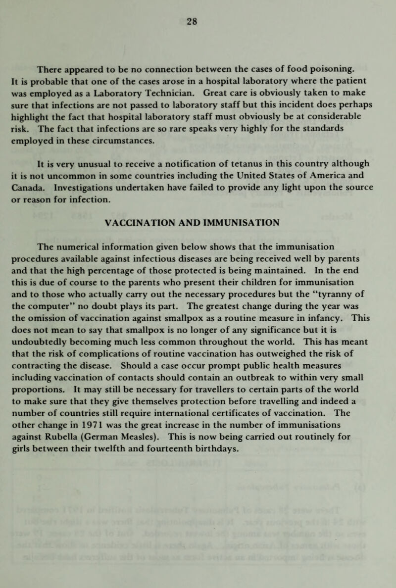 There appeared to be no connection between the cases of food poisoning. It is probable that one of the cases arose in a hospital laboratory where the patient was employed as a Laboratory Technician. Great care is obviously taken to make sure that infections are not passed to laboratory staff but this incident does perhaps highlight the fact that hospital laboratory staff must obviously be at considerable risk. The fact that infections are so rare speaks very highly for the standards employed in these circumstances. It is very unusual to receive a notification of tetanus in this country although it is not uncommon in some countries including the United States of America and Canada. Investigations undertaken have failed to provide any light upon the source or reason for infection. VACCINATION AND IMMUNISATION The numerical information given below shows that the immunisation procedures available against infectious diseases are being received well by parents and that the high percentage of those protected is being maintained. In the end this is due of course to the parents who present their children for immunisation and to those who actually carry out the necessary procedures but the “tyranny of the computer” no doubt plays its part. The greatest change during the year was the omission of vaccination against smallpox as a routine measure in infancy. This does not mean to say that smallpox is no longer of any significance but it is undoubtedly becoming much less common throughout the world. This has meant that the risk of complications of routine vaccination has outweighed the risk of contracting the disease. Should a case occur prompt public health measures including vaccination of contacts should contain an outbreak to within very small proportions. It may still be necessary for travellers to certain parts of the world to make sure that they give themselves protection before travelling and indeed a number of countries still require international certificates of vaccination. The other change in 1971 was the great increase in the number of immunisations against Rubella (German Measles). This is now being carried out routinely for girls between their twelfth and fourteenth birthdays.