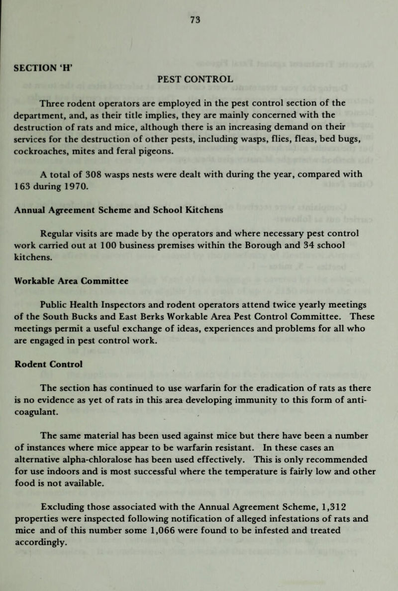 SECTION ‘H’ PEST CONTROL Three rodent operators are employed in the pest control section of the department, and, as their title implies, they are mainly concerned with the destruction of rats and mice, although there is an increasing demand on their services for the destruction of other pests, including wasps, flies, fleas, bed bugs, cockroaches, mites and feral pigeons. A total of 308 wasps nests were dealt with during the year, compared with 163 during 1970. Annual Agreement Scheme and School Kitchens Regular visits are made by the operators and where necessary pest control work carried out at 100 business premises within the Borough and 34 school kitchens. Workable Area Committee Public Health Inspectors and rodent operators attend twice yearly meetings of the South Bucks and East Berks Workable Area Pest Control Committee. These meetings permit a useful exchange of ideas, experiences and problems for all who aie engaged in pest control work. Rodent Control The section has continued to use warfarin for the eradication of rats as there is no evidence as yet of rats in this area developing immunity to this form of anti¬ coagulant. The same material has been used against mice but there have been a niunber of instances where mice appear to be warfarin resistant. In these cases an alternative alpha-chloralose has been used effectively. This is only recommended for use indoors and is most successful where the temperature is fairly low and other food is not available. Excluding those associated with the Annual Agreement Scheme, 1,312 properties were inspected following notification of alleged infestations of rats and mice and of this number some 1,066 were found to be infested and treated accordingly.