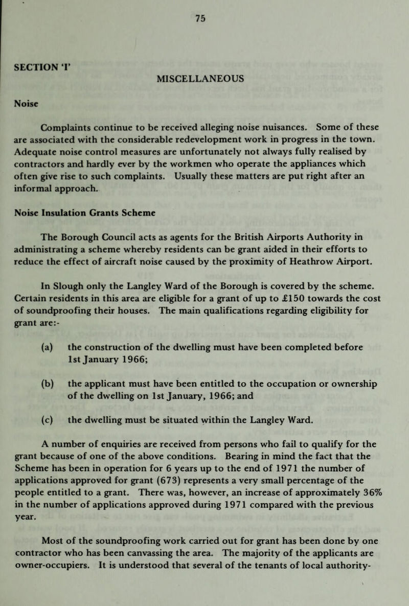 SECTION T MISCELLANEOUS Noise Complaints continue to be received alleging noise nuisances. Some of these are associated with the considerable redevelopment work in progress in the town. Adequate noise control measures are unfortunately not always fully realised by contractors and hardly ever by the workmen who operate the appliances which often give rise to such complaints. Usually these matters are put right after an informal approach. Noise Insulation Grants Scheme The Borough Council acts as agents for the British Airports Authority in administrating a scheme whereby residents can be grant aided in their efforts to reduce the effect of aircraft noise caused by the proximity of Heathrow Airport. In Slough only the Langley Ward of the Borough is covered by the scheme. Certain residents in this area are eligible for a grant of up to £150 towards the cost of soundproofing their houses. The main qualifications regarding eligibility for grant are:- (a) the construction of the dwelling must have been completed before 1st January 1966; (b) the applicant must have been entitled to the occupation or ownership of the dwelling on 1st January, 1966; and (c) the dwelling must be situated within the Langley Ward. A number of enquiries are received from persons who fail to qualify for the grant because of one of the above conditions. Bearing in mind the fact that the Scheme has been in operation for 6 years up to the end of 1971 the number of applications approved for grant (673) represents a very small percentage of the people entitled to a grant. There was, however, an increase of approximately 36% in the number of applications approved during 1971 compared with the previous year. Most of the soundproofing work carried out for grant has been done by one contractor who has been canvassing the area. The majority of the applicants are owner-occupiers. It is understood that several of the tenants of local authority-