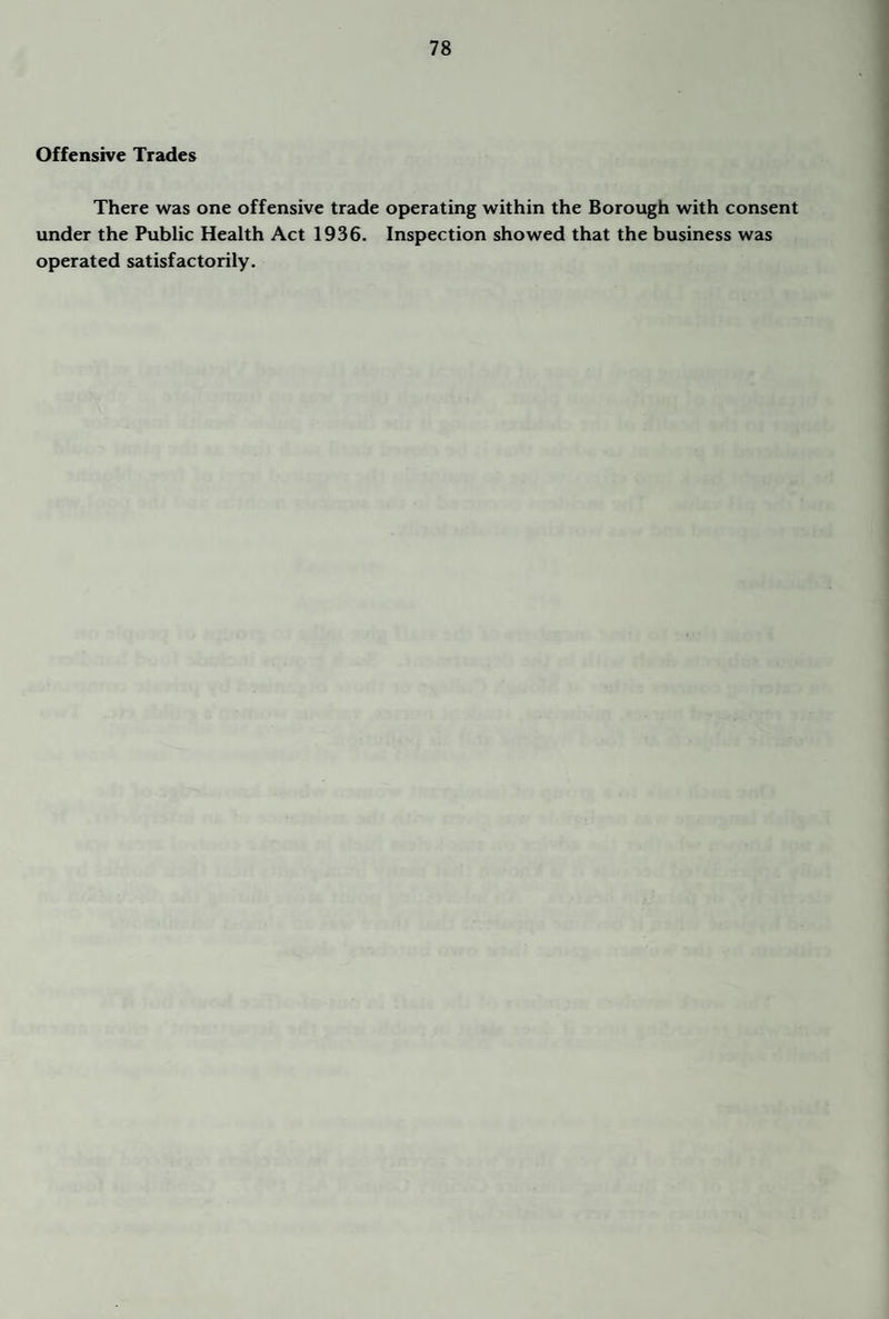 Offensive Trades There was one offensive trade operating within the Borough with consent under the Public Health Act 1936. Inspection showed that the business was operated satisfactorily.