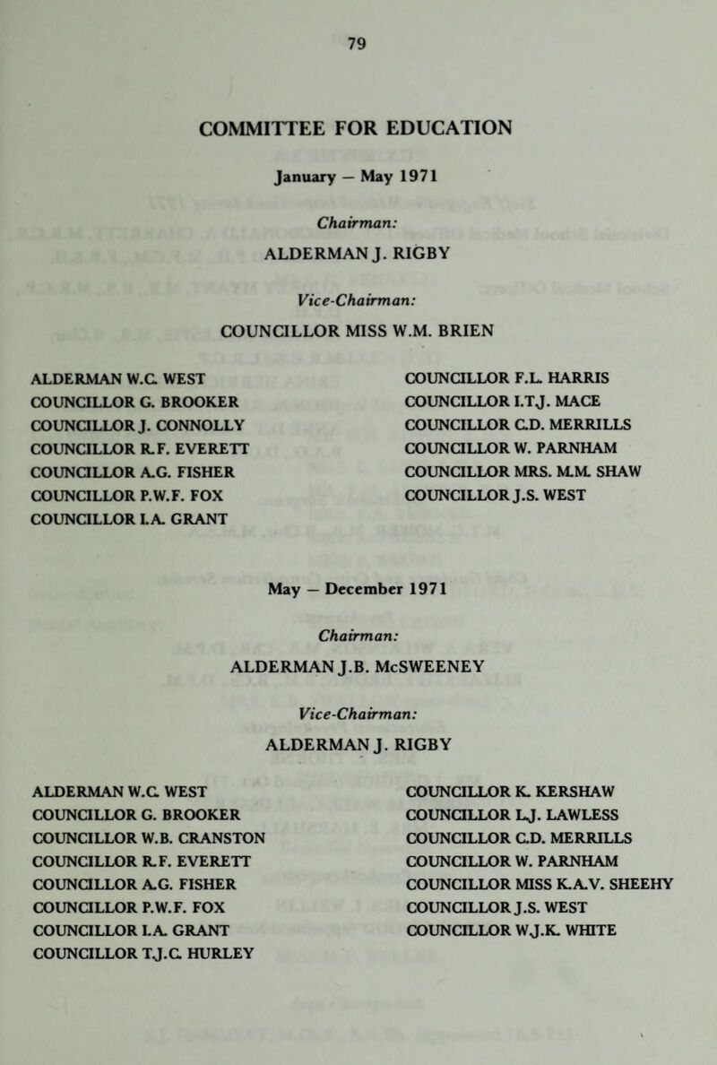 COMMITTEE FOR EDUCATION January — May 1971 Chairman: ALDERMAN J. RIGBY Vice-Chairman: COUNCILLOR MISS W.M. BRIEN ALDERMAN W.C WEST COUNCILLOR G. BROOKER COUNaLLOR J. CONNOLLY COUNCILLOR R.F. EVERETT COUNQLLOR A.G. FISHER COUNCILLOR P.W.F, FOX COUNCILLOR LA GRANT COUNQLLOR F.L. HARRIS COUNCILLOR I.TJ. MACE COUNCILLOR CD. MERRILLS COUNOLLOR W. PARNHAM COUNQLLOR MRS. M.M. SHAW COUNCILLOR J.S. WEST May — December 1971 Chairman: ALDERMAN J.B. McSWEENEY Vice-Chairman: ALDERMAN J. RIGBY ALDERMAN W.C WEST COUNCILLOR G. BROOKER COUNCILLOR W.B. CRANSTON COUNCILLOR R.F. EVERETT COUNaLLOR AG. FISHER COUNOLLOR P.W.F. FOX COUNCILLOR LA GRANT COUNCILLOR TJ.C HURLEY COUNCILLOR K. KERSHAW COUNaLLOR LJ. LAWLESS COUNCILLOR CD. MERRILLS COUNCILLOR W. PARNHAM COUNCILLOR MISS K.AV. SHEEHY COUNaLLOR J.S. WEST COUNCILLOR W J.K. WHITE