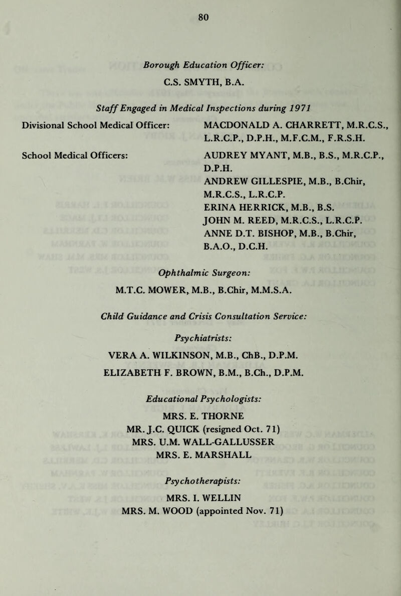 Borough Education Officer: C.S. SMYTH, B.A. Staff Engaged in Medical Inspections during 1971 Divisional School Medical Officer: MACDONALD A. CHARRETT, M.R.C.S., L. R.C.P., D.P.H., M.F.C.M., F.R.S.H. School Medical Officers: AUDREY MY ANT, M.B., B.S., M.R.C.P., D.P.H. ANDREW GILLESPIE, M.B., B.Chir, M. R.C.S., L.R.C.P. ERINA HERRICK, M.B., B.S, JOHN M. REED, M.R.C.S., L.R.C.P. ANNE D.T. BISHOP, M.B., B.Chir, B.A.O., D.C.H. Ophthalmic Surgeon: M.T.C. MOWER, M.B., B.Chir, M.M.S.A. Child Guidance and Crisis Consultation Service: Psychiatrists: VERA A. WILKINSON, M.B., ChB., D.P.M. ELIZABETH F. BROWN, B.M., B.Ch., D.P.M. Educational Psychologists: MRS. E. THORNE MR. J.C. QUICK (resigned Oct. 71) MRS. U.M. WALL-GALLUSSER MRS. E. MARSHALL Psy chotherapists: MRS. 1. WELLIN MRS. M. WOOD (appointed Nov. 71)