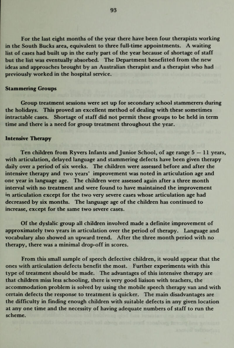 For the last eight months of the year there have been four therapists working in the South Bucks area, equivalent to three full-time appointments. A waiting list of cases had built up in the early part of the year because of shortage of staff but the list was eventually absorbed. The Department benefitted from the new ideas and approaches brought by an Australian therapist and a therapist who had previously worked in the hospital service. Stammering Groups Group treatment sessions were set up for secondary school stammerers during the holidays. This proved an excellent method of dealing with these sometimes intractable cases. Shortage of staff did not permit these groups to be held in term time and there is a need for group treatment throughout the year. Intensive Therapy Ten children from Ryvers Infants and Junior School, of age range 5 — 11 years, with articulation, delayed language and stammering defects have been given therapy daily over a period of six weeks. The children were assessed before and after the intensive therapy and two years’ improvement was noted in articulation age and one year in language age. The children were assessed again after a three month interval with no treatment and were found to have maintained the improvement •n articulation except for the two very severe cases whose articulation age had decreased by six months. The language age of the children has continued to increase, except for the same two severe cases. Of the dyslalic group all children involved made a definite improvement of approximately two years in articulation over the period of therapy. Language and vocabulary also showed an upward trend. After the three month period with no therapy, there was a minimal drop-off in scores. From this small sample of speech defective children, it would appear that the ones with articulation defects benefit the most. Further experiments with this type of treatment should be made. The advantages of this intensive therapy are that children miss less schooling, there is very good liaison with teachers, the accommodation problem is solved by using the mobile speech therapy van and with certain defects the response to treatment is quicker. The main disadvantages are the difficulty in finding enough children with suitable defects in any given location at any one time and the necessity of having adequate numbers of staff to run the scheme.