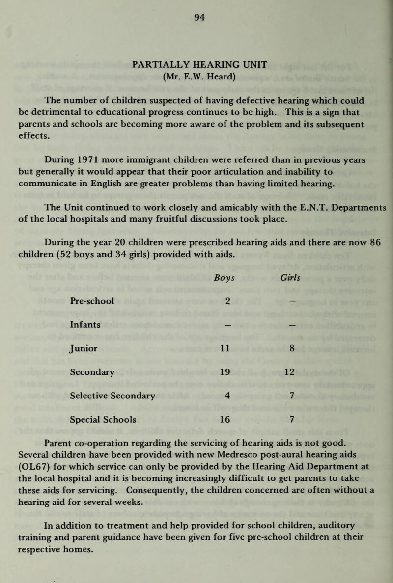 PARTIALLY HEARING UNIT (Mr. E.W. Heard) The number of children suspected of having defective hearing which could be detrimentcd to educational progress continues to be high. This is a sign that parents and schools are becoming more aware of the problem and its subsequent effects. During 1971 more immigrant children were referred than in previous years but generally it would appear that their poor articulation and inability to communicate in English are greater problems than having limited hearing. The Unit continued to work closely and amicably with the E.N.T. Departments of the local hospitals and many fruitful discussions took place. During the year 20 children were prescribed hearing aids and there are now 86 children (52 boys and 34 girls) provided with aids. Boys Girls Pre-school 2 — Infants — — J unior 11 8 Secondary 19 12 Selective Secondary 4 7 Special Schools 16 7 Parent co-operation regarding the servicing of hearing aids is not good. Severed children have been provided with new Medresco post-aural hearing aids (OL67) for which service can only be provided by the Hearing Aid Department at the local hospital and it is becoming increasingly difficult to get parents to take these aids for servicing. Consequently, the children concerned are often without a hearing aid for sever2d weeks. In addition to treatment and help provided for school children, auditory training and parent guidance have been given for five pre-school children at their respective homes.