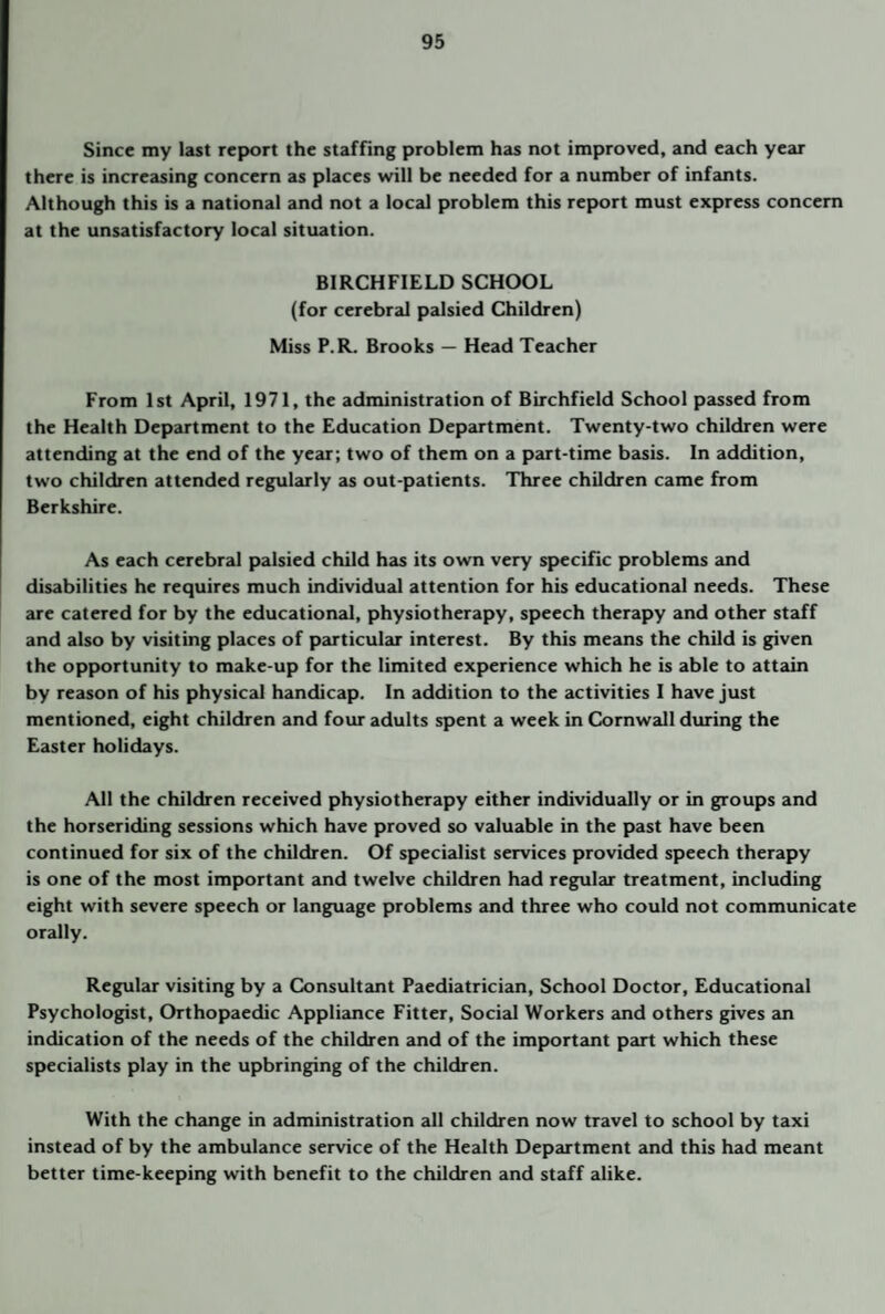 Since my last report the staffing problem has not improved, and each year there is increasing concern as places will be needed for a number of infants. Although this is a national and not a local problem this report must express concern at the unsatisfactory local situation. BIRCHFIELD SCHOOL (for cerebral palsied Children) Miss P.R. Brooks — Head Teacher From 1st April, 1971, the administration of Birchfield School passed from the Health Department to the Education Department. Twenty-two children were attending at the end of the year; two of them on a part-time basis. In addition, two children attended regularly as out-patients. Three children came from Berkshire. As each cerebral palsied child has its own very specific problems and disabilities he requires much individual attention for his educational needs. These are catered for by the educational, physiotherapy, speech therapy and other staff and also by visiting places of particular interest. By this means the child is given the opportunity to make-up for the limited experience which he is able to attain by reason of his physical handicap. In addition to the activities I have just mentioned, eight children and four adults spent a week in Q>mwall during the Easter holidays. All the children received physiotherapy either individually or in groups and the horseriding sessions which have proved so valuable in the past have been continued for six of the children. Of specialist services provided speech therapy is one of the most important and twelve children had regular treatment, including eight with severe speech or language problems and three who could not communicate orally. Regular visiting by a Ck>nsultant Paediatrician, School Doctor, Educational Psychologist, Orthopaedic Appliance Fitter, Social Workers and others gives an indication of the needs of the children and of the important part which these specialists play in the upbringing of the children. With the change in administration all children now travel to school by taxi instead of by the ambulance service of the Health Department and this had meant better time-keeping with benefit to the children and staff alike.