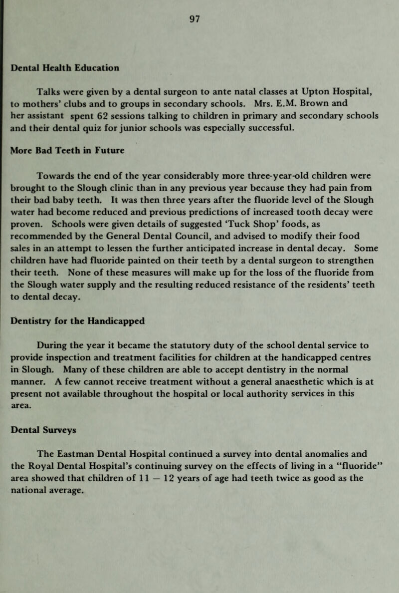 Dental Health Education Talks were given by a dental surgeon to ante natal classes at Upton Hospital, to mothers’ clubs and to groups in secondary schools. Mrs. E.M. Brown and her assistant spent 62 sessions talking to children in primary and secondary schools and their dental quiz for junior schools was especially successful. More Bad Teeth in Future Towards the end of the year considerably more three-year-old children were brought to the Slough clinic than in any previous year because they had pain from their bad baby teeth. It was then three years after the fluoride level of the Slough water had become reduced and previous predictions of increased tooth decay were proven. Schools were given details of suggested ‘Tuck Shop’ foods, as recommended by the General Dental Council, and advised to modify their food sales in an attempt to lessen the further anticipated increase in dental decay. Some children have had fluoride painted on their teeth by a dental surgeon to strengthen their teeth. None of these measures will make up for the loss of the fluoride from the Slough water supply and the resulting reduced resistance of the residents’ teeth to dental decay. Dentistry for the Handicapped During the year it became the statutory duty of the school dental service to provide inspection and treatment facilities for children at the handicapped centres in Slough. Many of these children are able to accept dentistry in the normal manner. A few cannot receive treatment without a general anaesthetic which is at present not available throughout the hospital or local authority services in this area. Dental Surveys The Eastman Dental Hospital continued a survey into dental anomalies and the Royal Dental Hospital’s continuing survey on the effects of living in a “fluoride” area showed that children of 11 — 12 years of age had teeth twice as good as the national average.