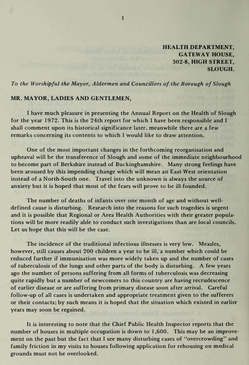 HEALTH DEPARTMENT, GATEWAY HOUSE, 302-8, HIGH STREET, SLOUGH. To the Worshipful the Mayor, Aldermen and Councillors of the Borough of Slough MR. MAYOR, LADIES AND GENTLEMEN, 1 have much pleasure in presenting the Annual Report on the Health of Slough for the year 1972. This is the 24th report for which I have been responsible and 1 shall comment upon its historical significance later, meanwhile there are a few remarks concerning its contents to which 1 would like to draw attention. One of the most important changes in the forthcoming reorganisation and upheaval will be the transference of Slough and some of the immediate neighbourhood to become part of Berkshire instead of Buckinghamshire. Many strong feelings have been aroused by this impending change which will mean an East-West orientation instead of a North-South one. Travel into the unknown is always the source of anxiety but it is hoped that most of the fears will prove to be ill-founded. The number of deaths of infants over one month of age and without well- defined cause is disturbing. Research into the reasons for such tragedies is urgent and it is possible that Regional or Area Health Authorities with their greater popula¬ tions will be more readily able to conduct such investigations than are local councils. Let us hope that this will be the case. The incidence of the traditional infectious illnesses is very low. Measles, however, still causes about 200 children a year to be ill, a number which could be reduced further if immunisation was more widely taken up and the number of cases of tuberculosis of the lungs and other parts of the body is disturbing. A few years ago the number of persons suffering from all forms of tuberculosis was decreasing quite rapidly but a number of newcomers to this country are having recrudescence of earlier disease or are suffering from primary disease soon after arrival. Careful follow-up of all cases is undertaken and appropriate treatment given to the sufferers or their contacts; by such means it is hoped that the situation which existed in earlier years may soon be regained. It is interesting to note that the Chief Public Health Inspector reports that the number of houses in multiple occupation is down to 1,600. This may be an improve¬ ment on the past but the fact that I see many disturbing cases of “overcrowding” and family friction in my visits to houses following application for rehousing on medical grounds must not be overlooked.