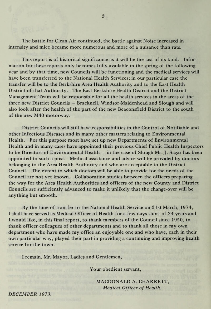 The battle for Clean Air continued, the battle against Noise increased in intensity and mice became more numerous and more of a nuisance than rats. This report is of historical significance as it will be the last of its kind. Infor¬ mation for these reports only becomes fully available in the spring of the following year and by that time, new Councils will be functioning and the medical services will have been transferred to the National Health Services; in our particular case the transfer will be to the Berkshire Area Health Authority and to the East Health District of that Authority. The East Berkshire Health District and the District Management Team will be responsible for all the health services in the areas of the three new District Councils — Bracknell, Windsor-Maidenhead and Slough and will also look after the health of the part of the new Beaconsfield District to the south of the new M40 motorway. District Councils will still have responsibilities in the Control of Notifiable and other Infectious Diseases and in many other matters relating to Environmental Health. For this purpose most have set up new Departments of Environmental Health and in many cases have appointed their previous Chief Public Health Inspectors to be Directors of Environmental Health — in the case of Slough Mr. J. Sagar has been appointed to such a post. Medical assistance and advice will be provided by doctors belonging to the Area Health Authority and who are acceptable to the District Council. The extent to which doctors will be able to provide for the needs of the Council are not yet known. Collaboration studies between the officers preparing the way for the Area Health Authorities and officers of the new County and District Councils are sufficiently advanced to make it unlikely that the change-over will be anything but smooth. By the time of transfer to the National Health Service on 31st March, 1974, I shall have served as Medical Officer of Health for a few days short of 24 years and I would like, in this final report, to thank members of the Council since 1950, to thank officer colleagues of other departments and to thank all those in my own department who have made my office an enjoyable one and who have, each in their own particular way, played their part in providing a continuing and improving health service for the town. I remain, Mr. Mayor, Ladies and Gentlemen, Your obedient servant, MACDONALD A. CHARRETT, Medical Officer of Health. DECEMBER 1973.