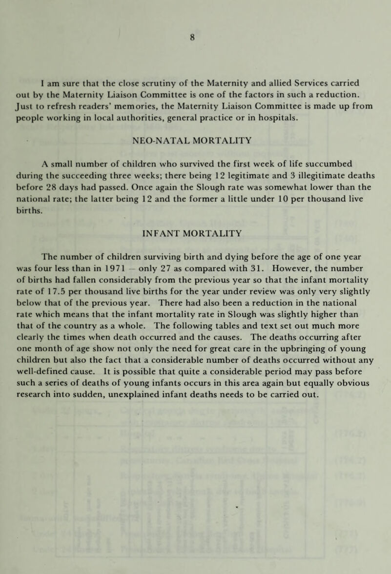 1 am sure that the close scrutiny of the Maternity and allied Services carried out by the Maternity Liaison Committee is one of the factors in such a reduction. Just to refresh readers’ memories, the Maternity Liaison Committee is made up from people working in local authorities, general practice or in hospitals. NEO-NATAL MORTALITY A small number of children who survived the first week of life succumbed during the succeeding three weeks; there being 12 legitimate and 3 illegitimate deaths before 28 days had passed. Once again the Slough rate was somewhat lower than the national rate; the latter being 12 and the former a little under 10 per thousand live births. INFANT MORTALITY The number of children surviving birth and dying before the age of one year was four less than in 1971 — only 27 as compared with 31. However, the number of births had fallen considerably from the previous year so that the infant mortality rate of 1 7.5 per thousand live births for the year under review was only very slightly below that of the previous year. There had also been a reduction in the national rate which means that the infant mortality rate in Slough was slightly higher than that of the country as a whole. The following tables and text set out much more clearly the times when death occurred and the causes. The deaths occurring after one month of age show not only the need for great care in the upbringing of young children but also the fact that a considerable number of deaths occurred without any well-defined cause. It is possible that quite a considerable period may pass before such a series of deaths of young infants occurs in this area again but equally obvious research into sudden, unexplained infant deaths needs to be carried out.
