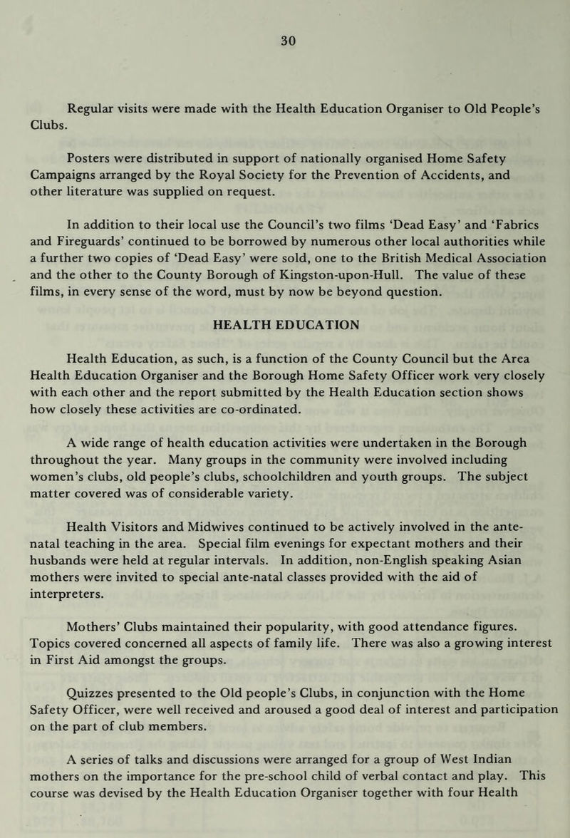 Regular visits were made with the Health Education Organiser to Old People’s Clubs. Posters were distributed in support of nationally organised Home Safety Campaigns arranged by the Royal Society for the Prevention of Accidents, and other literature was supplied on request. In addition to their local use the Council’s two films ‘Dead Easy’ and ‘Fabrics and Fireguards’ continued to be borrowed by numerous other local authorities while a further two copies of ‘Dead Easy’ were sold, one to the British Medical Association and the other to the County Borough of Kingston-upon-Hull. The value of these films, in every sense of the word, must by now be beyond question. HEALTH EDUCATION Health Education, as such, is a function of the County Council but the Area Health Education Organiser and the Borough Home Safety Officer work very closely with each other and the report submitted by the Health Education section shows how closely these activities aire co-ordinated. A wide range of health education activities were undertaken in the Borough throughout the year. Many groups in the community were involved including women’s clubs, old people’s clubs, schoolchildren and youth groups. The subject matter covered was of considerable variety. Health Visitors and Midwives continued to be actively involved in the ante¬ natal teaching in the area. Special film evenings for expectant mothers and their husbcmds were held at regular intervals. In addition, non-English speaking Asian mothers were invited to special ante-natal classes provided with the aid of interpreters. Mothers’ Clubs maintained their popularity, with good attendance figures. Topics covered concerned all aspects of family life. There was also a growing interest in First Aid amongst the groups. Quizzes presented to the Old people’s Clubs, in conjunction with the Home Safety Officer, were well received and aroused a good deal of interest and participation on the part of club members. A series of talks and discussions were arranged for a group of West Indian mothers on the importance for the pre-school child of verbal contact and play. This course was devised by the Health Education Organiser together with four Health