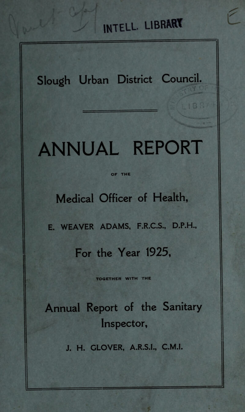 intell. LIBRAR* Slough Urban District Council. ANNUAL REPORT OF THE Medical Officer of Health, E. WEAVER ADAMS, F.R.C.S., D.P.H., For the Year 1925, TOGETHER WITH THE Annual Report of the Sanitary Inspector, J. H. GLOVER, A.R.S.I., C.M.I.