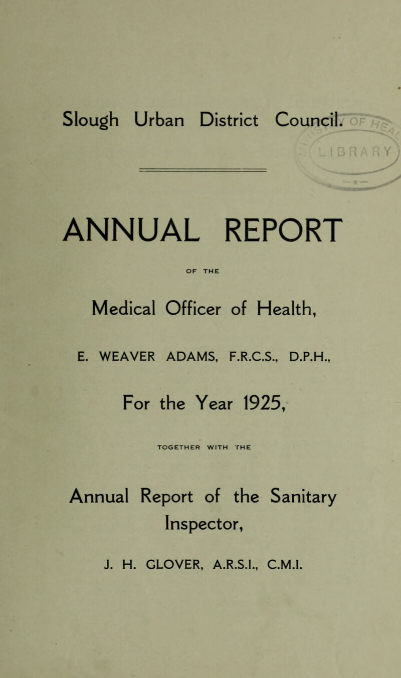 Slough Urban District Council. ANNUAL REPORT OF THE Medical Officer of Health, E. WEAVER ADAMS, F.R.C.S., D.P.H., For the Year 1925,- TOGETHER WITH THE Annual Report of the Sanitary Inspector,