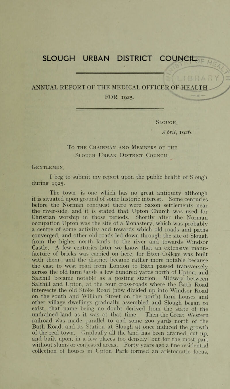 ANNUAL REPORT OE THE MEDICAL OFFICER OF HEALTIi. FOR 1925. Slough, April, 1926. To THE Chairman ano Members of the Si.ouGH Urban District Council. Gentlemen, I beg to submit my report upon the public health of Slough during 1925. The town is one which has no great antiquity although it is situated upon ground of some historic interest. Some centuries before the Norman conquest there were Saxon .settlements near the river-side, and it is stated that Upton Church was used for Christian worship in those periods. Shortly after the Norman occupation Upton was the site of a Monastery, which was probably a centre of some activity and tow'ards which old roads and paths converged, and other old roads led down through the site of Slough from the higher north lands to the river and towards Windsor Castle. A few centuries later we know that an extensive manu¬ facture of bricks was carried on here, for Eton College was built with them ; and the district became rather more notable because the east to west road from London to Bath passed transversely across the old farm kinds a few hundred yards north of Upton, and Salthill became notable as a posting station. Midwav between Salthill and Upton, at the four cross-roads where the Bath Road intersects the old Stoke Road (now divided up into Windsor Road on the south and William Street on the north) farm houses and other village dwellings gradually assembled and Slough began to exist, that name being no doubt derived from the state of the undrained land as it was at that time. Then the Great Western railroad was made parallel to and some 200 yards north of the Bath Road, and its Station at Slough at once induced the growth of the real town. Gradually all the land has been drained, cut up, and built upon, in a few places too densely, but for the most part without slums or conjested areas. Forty years ago a fine residential collection of houses in Upton Park formed an aristocratic focus.