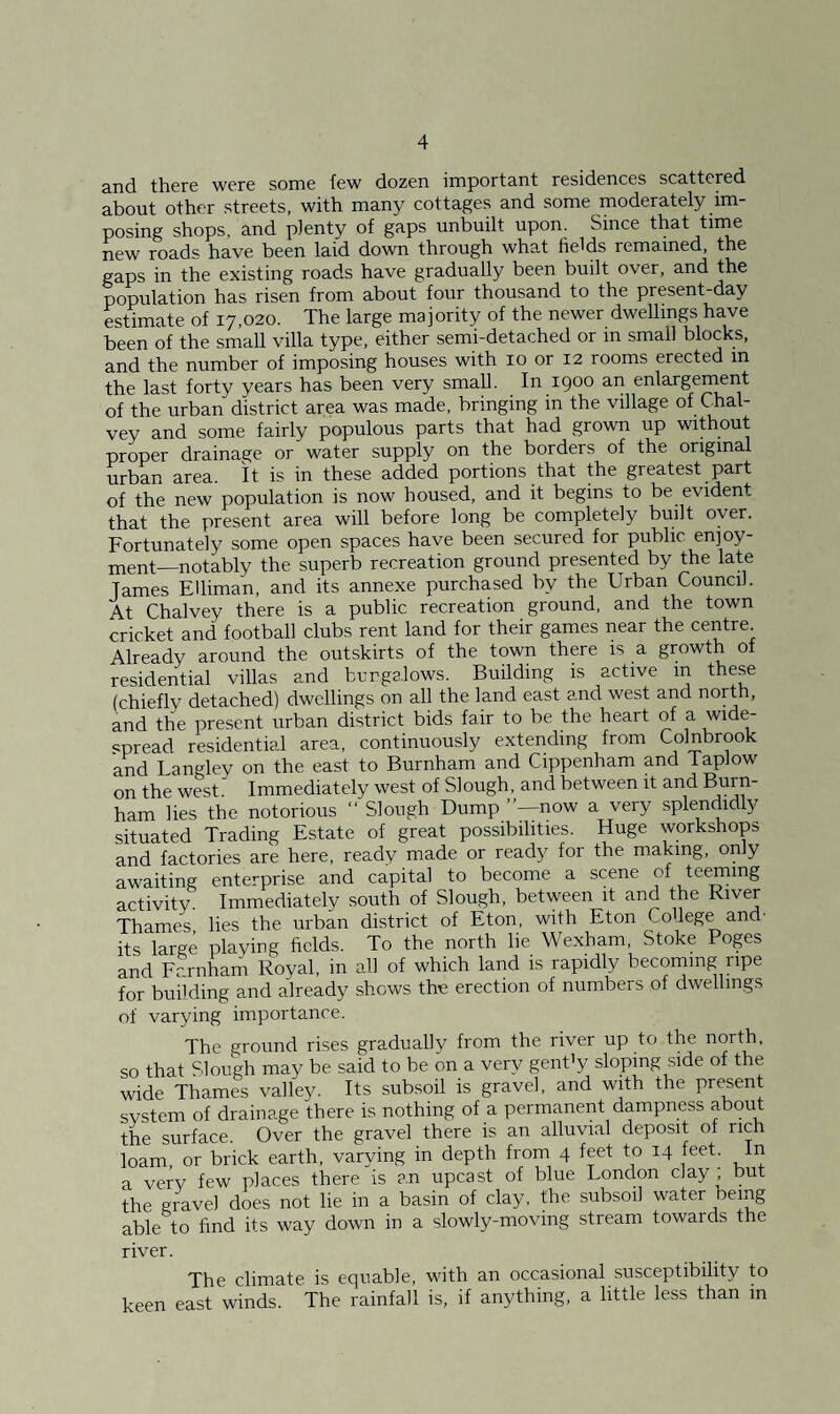 and there were some few dozen important residences scattered about other streets, with many cottages and some moderately im¬ posing shops, and plenty of gaps unbuilt upon. Since that time new roads have been laid down through what fields remained, the gaps in the existing roads have gradually been built over, and the population has risen from about four thousand to the present-day estimate of 17,020. The large majority of the newer dwellings have been of the small villa type, either semi-detached or in small blocks, and the number of imposing houses with 10 or 12 rooms erected in the last forty years has been very small. In 1900 an enlargement of the urban district area was made, bringing in the village of Chal- vey and some fairly populous parts that had grown up without proper drainage or water supply on the borders of the original urban area. It is in these added portions that the greatest part of the new population is now housed, and it begins to be evident that the present area will before long be completely built oyer. Fortunately some open spaces have been secured for public enjoy¬ ment—notably the superb recreation ground presented by the late Tames EUiman, and its annexe purchased by the Urban Council. At Chalvey there is a public recreation ground, and the town cricket and football clubs rent land for their games near the centre Already around the outskirts of the town there is a growth of residential villas and bungalows. Budding is active m these (chiefly detached) dwellings on all the land east and west and north, and the present urban district bids fair to be the heart of a wide¬ spread residential area, continuously extending from Colnbrook and Langley on the east to Burnham and Cippenham and Taplow on the west. Immediately west of Slough, and between it and Burn¬ ham lies the notorious “ Slough Dump ”—now a very splendidly situated Trading Estate of great possibilities. Huge workshops and factories are here, ready made or ready for the making, only awaiting enterprise and capital to become a scene of teeming activity. Immediately south of Slough, between it and the River Thames lies the urban district of Eton, with Eton Co lege and' its large playing fields. To the north lie Wexham, Stoke Poges and Fcrnham Royal, in all of which land is rapidly becoming ripe for building and already shows the erection of numbers of dwellings of varying importance. The ground rises gradually from the river up to the north, so that Slough may be said to be on a very genPy sloping side of the wide Thames valley. Its subsoil is gravel, and with the present svstem of drainage there is nothing of a permanent dampness about the surface. Over the gravel there is an alluvial deposit of rich loam, or brick earth, varying in depth from 4 feet to 14 feet. In a very few places there is an upcast of blue London clay ; but the gravel does not lie in a basin of clay, the subsoil water being able to find its way down in a slowly-moving stream towards the river. The climate is equable, with an occasional susceptibility to keen east winds. The rainfall is, if anything, a little less than in