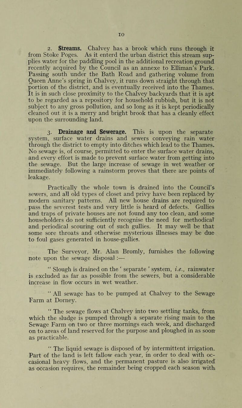 2. Streams. Chalvey has a brook which runs through it from Stoke Poges. As it enterd the urban district this stream sup¬ plies water for the paddling pool in the additional recreation ground recently acquired by the Council as an annexe to EUiman’s Park. Passing south under the Bath Road and gathering volume from Queen Anne’s spring in Chalvey, it runs down straight through that portion of the district, and is eventually received into the Thames. It is in such close proximity to the Chalvey backyards that it is apt to be regarded as a repository for household rubbish, but it is not subject to any gross pollution, and so long as it is kept periodically cleaned out it is a merry and bright brook that has a cleanly effect upon the surrounding land. 3. Drainage and Sewerage. This is upon the separate system, surface water drains and sewers conveying rain water through the district to empty into ditches which lead to the Thames. No sewage is, of course, permitted to enter the surface water drains, and every effort is made to prevent surface water from getting into the sewage. But the large increase of sewage in wet weather or immediately following a rainstorm proves that there are points of leakage. Practically the whole town is drained into the Council’s sewers, and all old types of closet and privy have been replaced by modern sanitary patterns. All new house drains are required to pass the severest tests and very httle is heard of defects. Gullies and traps of private houses are not found any too clean, and some householders do not sufficiently recognise the need for methodical' and periodical scouring out of such gullies. It may well be that some sore throats and otherwise mysterious illnesses may be due to foul gases generated in house-gullies. The Surveyor, Mr. Alan Bromly, furnishes the following note upon the sewage disposal ;— “ Slough is drained on the ‘ separate ’ system, i.e., rainwater is excluded as far as possible from the sewers, but a considerable increase in flow occurs in wet weather.  All sewage has to be pumped at Chalvey to the Sewage Farm at Dorney. “ The sewage flows at Chalvey into two settling tanks, from which the sludge is pumped through a separate rising main to the Sewage Farm on two or three mornings each week, and discharged on to areas of land reserved for the purpose and ploughed in as soon- as practicable. “ The liquid sewage is disposed of by intermittent irrigation. Part of the land is left fallow each year, in order to deal with oc¬ casional heavy flows, and the permanent pasture is also irrigated as occasion requires, the remainder being cropped each season with