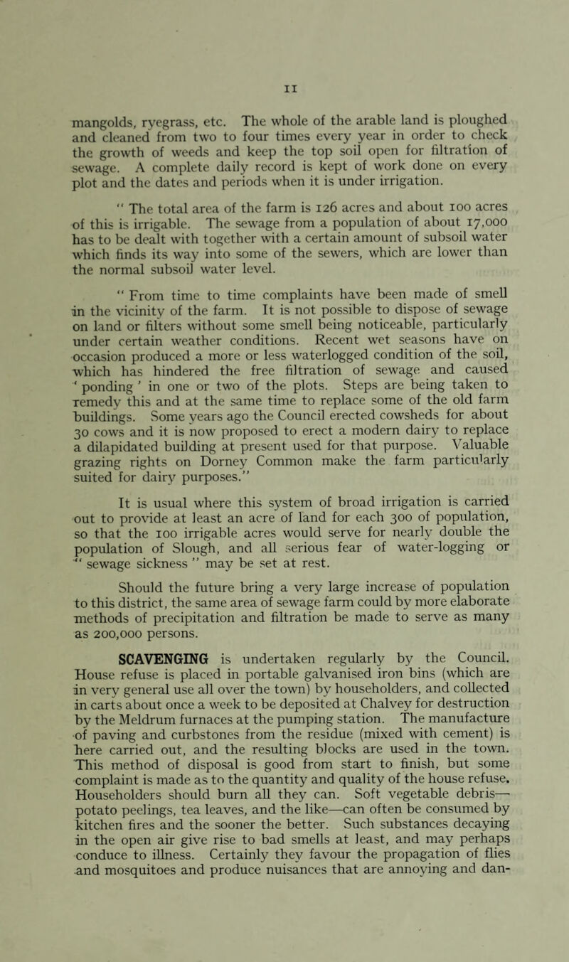 mangolds, ryegrass, etc. The whole of the arable land is ploughed and cleaned from two to four times every year in order to check the growth of weeds and keep the top soil open for filtration of sewage. A complete daily record is kept of work done on every plot and the dates and periods when it is under irrigation.  The total area of the farm is 126 acres and about 100 acres of this is irrigable. The sewage from a population of about 17,000 has to be dealt with together with a certain amount of subsoil water which finds its way into some of the sewers, which are lower than the normal subsoil water level. “ From time to time complaints have been made of smell in the vicinity of the farm. It is not possible to dispose of sewage on land or filters without some smell being noticeable, particularly under certain weather conditions. Recent wet seasons have on occasion produced a more or less waterlogged condition of the soil, which has hindered the free filtration of sewage and caused ‘ ponding ’ in one or two of the plots. Steps are being taken to remedy this and at the same time to replace some of the old farm buildings. Some years ago the Council erected cowsheds for about 30 cows and it is now proposed to erect a modern dairj' to replace a dilapidated building at present used for that purpose. Valuable grazing rights on Dorney Common make the farm particularly suited for dairy purposes.” It is usual where this system of broad irrigation is carried out to provide at least an acre of land for each 300 of population, so that the 100 irrigable acres would serve for nearly double the population of Slough, and all serious fear of water-logging or  sewage sickness ” may be set at rest. Should the future bring a very large increase of population to this district, the same area of sewage farm could by more elaborate methods of precipitation and filtration be made to serve as many as 200,000 persons. SCAVENGING is undertaken regularly by the Council. House refuse is placed in portable galvanised iron bins (which are in very general use all over the town) by householders, and collected in carts about once a week to be deposited at Chalvey for destruction by the Meldrum furnaces at the pumping station. The manufacture •of paving and curbstones from the residue (mixed with cement) is here carried out, and the resulting blocks are used in the town. This method of disposal is good from start to finish, but some complaint is made as to the quantity and quality of the house refuse. Householders should burn aU they can. Soft vegetable debris— potato peelings, tea leaves, and the like—can often be consumed by kitchen fires and the sooner the better. Such substances decaying in the open air give rise to bad smells at least, and may perhaps conduce to illness. Certainly they favour the propagation of flies and mosquitoes and produce nuisances that are annoying and dan-