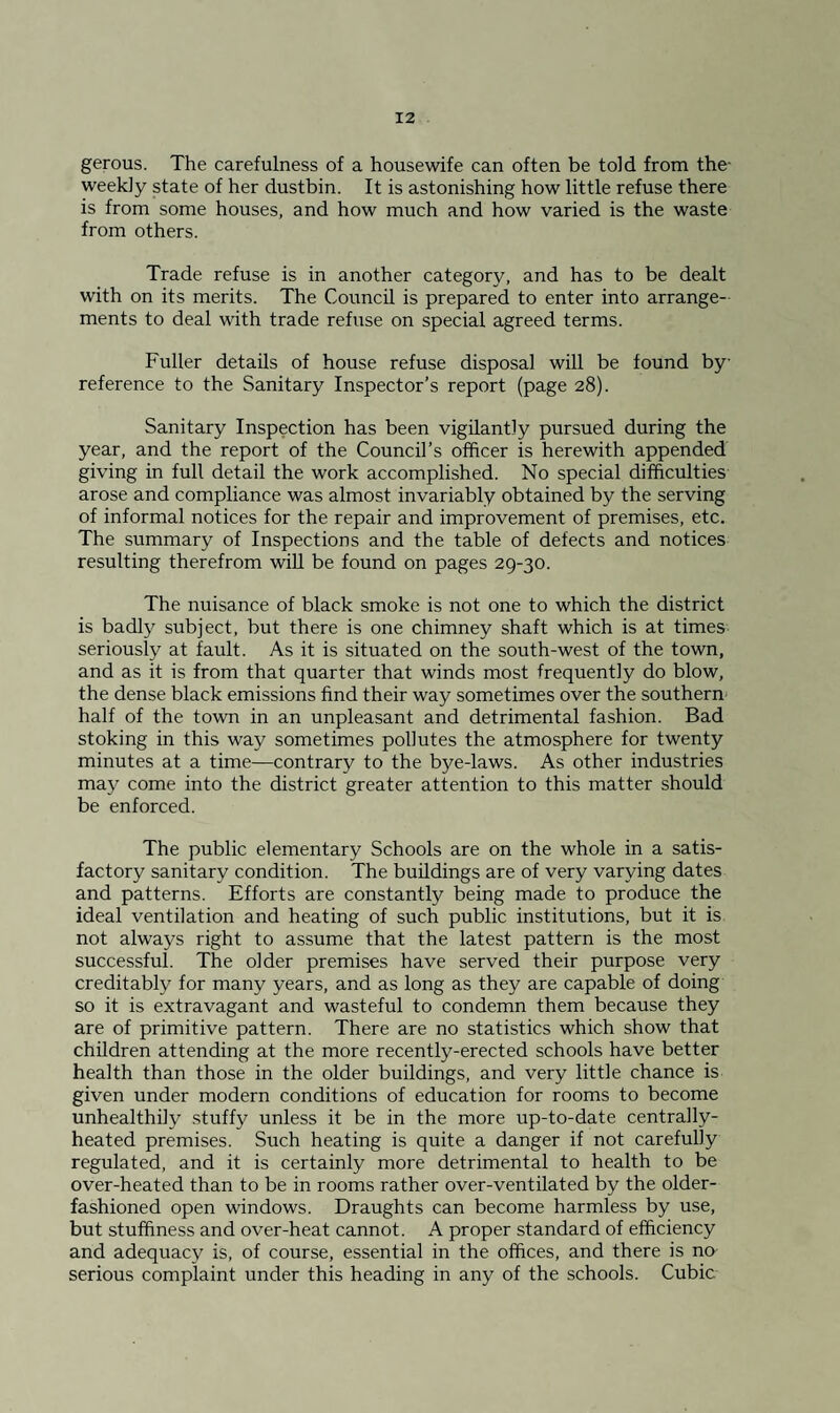 gerous. The carefulness of a housewife can often be told from the- weekly state of her dustbin. It is astonishing how little refuse there is from some houses, and how much and how varied is the waste from others. Trade refuse is in another category, and has to be dealt with on its merits. The Council is prepared to enter into arrange¬ ments to deal with trade refuse on special agreed terms. Fuller details of house refuse disposal will be found by reference to the Sanitary Inspector’s report (page 28). Sanitary Inspection has been vigilantly pursued during the year, and the report of the Council’s officer is herewith appended giving in full detail the work accomplished. No special difficulties arose and compliance was almost invariably obtained by the serving of informal notices for the repair and improvement of premises, etc. The summary of Inspections and the table of defects and notices resulting therefrom will be found on pages 29-30. The nuisance of black smoke is not one to which the district is badly subject, but there is one chimney shaft which is at times seriously at fault. As it is situated on the south-west of the town, and as it is from that quarter that winds most frequently do blow, the dense black emissions find their way sometimes over the southern half of the town in an unpleasant and detrimental fashion. Bad stoking in this way sometimes pollutes the atmosphere for twenty minutes at a time—contrary to the bye-laws. As other industries may come into the district greater attention to this matter should be enforced. The public elementary Schools are on the whole in a satis¬ factory sanitary condition. The buildings are of very varying dates and patterns. Efforts are constantly being made to produce the ideal ventilation and heating of such public institutions, but it is not always right to assume that the latest pattern is the most successful. The older premises have served their purpose very creditably for many years, and as long as they are capable of doing so it is extravagant and wasteful to condemn them because they are of primitive pattern. There are no statistics which show that children attending at the more recently-erected schools have better health than those in the older buildings, and very little chance is given under modern conditions of education for rooms to become unhealthily stuffy unless it be in the more up-to-date centrally- heated premises. Such heating is quite a danger if not carefully regulated, and it is certainly more detrimental to health to be over-heated than to be in rooms rather over-ventilated by the older- fashioned open windows. Draughts can become harmless by use, but stuffiness and over-heat cannot. A proper standard of efficiency and adequacy is, of course, essential in the offices, and there is no serious complaint under this heading in any of the schools. Cubic