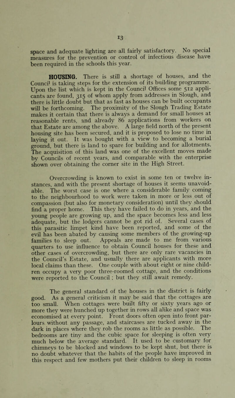 space and adequate lighting are all fairly satisfactory. No special measures for the prevention or control of infectious disease have been required in the schools this year. HOUSING. There is still a shortage of houses, and the Counci' is taking steps for the extension of its building programme. Upon the list which is kept in the Council Offices some 512 appli¬ cants are found, 315 of whom apply from addresses in Slough, and there is little doubt but that as fast as houses can be built occupants will be forthcoming. The proximity of the Slough Trading Estate makes it certain that there is always a demand for small houses at reasonable rents, and already 86 applications from workers on that Estate are among the above. A large field north of the present housing site has been secured, and it is proposed to lose no time in laying it out. It was bought with a view to becoming a burial ground, but there is land to spare for building and for allotments. The acquisition of this land was one of the excellent moves made by Councils of recent years, and comparable with the enterprise shown over obtaining the comer site in the High Street. Overcrowding is known to exist in some ten or twelve in¬ stances, and with the present shortage of houses it seems unavoid¬ able. The worst case is one where a considerable family coming to the neighbourhood to work were taken in more or less out of compassion (but also for monetary consideration) until they should find a proper home. This they have failed to do in years, and the young people are growing up, and the space becomes less and less adequate, but the lodgers cannot be got rid of. Several cases of this parasitic limpet kind have been reported, and some of the evil has been abated by causing some members of the growing-up families to sleep out. Appeals are made to me from various quarters to use influence to obtain Council houses for these and other cases of overcrowding, but there are only rare vacancies in the Council’s Estate, and usually there are applicants with more local claims than these. One couple with about eight or nine child¬ ren occupy a very poor three-roomed cottage, and the conditions were reported to the Council; but they still await remedy. The general standard of the houses in the district is fairly good. As a general criticism it may be said that the cottages are too small. When cottages were built fifty or sixty years ago or more they were hunched up together in rows all alike and space was economised at every point. Front doors often open into front par¬ lours without any passage, and staircases are tucked away in the dark in places where they rob the rooms as little as possible. The bedrooms are tiny and the cubic space for sleeping is often very much below the average standard. It used to be customary for chimneys to be blocked and windows to be kept shut, but there is no doubt whatever that the habits of the people have improved in this respect and few mothers put their children to sleep in rooms