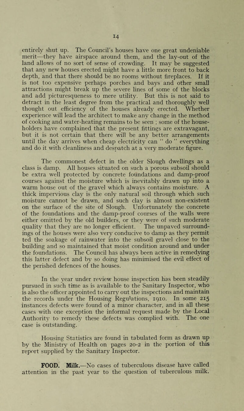 entirely shut up. The Council’s houses have one great undeniable merit—they have airspace around them, and the lay-out of the land allows of no sort of sense of crowding. It may be suggested that any new houses erected might have a little more front to back depth, and that there should be no rooms without fireplaces. If it is not too expensive perhaps porches and bays and other small attractions might break up the severe lines of some of the blocks and add picturesqueness to mere utility. But this is not said to detract in the least degree from the practical and thoroughly well thought out efficiency of the houses already erected. Whether experience will lead the architect to make any change in the method of cooking and water-heating remains to be seen ; some of the house¬ holders have complained that the present fittings are extravagant, but it is not certain that there will be any better arrangements until the day arrives when cheap electricity can “ do ” everything and do it with cleanliness and despatch at a very moderate figure. The commonest defect in the older Slough dwellings as a class is damp. All houses situated on such a porous subsoil should be extra well protected by concrete foundations and damp-proof courses against the moisture which is inevitably drawn up into a warm house out of the gravel which always contains moisture. A thick impervious clay is the only natural soil through which such moisture cannot be drawn, and such clay is almost non-existent on the surface of the site of Slough. Unfortunately the concrete of the foundations and the damp-proof courses of the walls were either omitted by the old builders, or they were of such moderate quality that they are no longer efficient. The unpaved surround¬ ings of the houses were also very conducive to damp as they permit ted the soakage of rainwater into the subsoil gravel close to the building and so maintained that moist condition around and under the foundations. The Council has always been active in remedying this latter defect and by so doing has minimised the evil effect of the perished defences of the houses. In the year under review house inspection has been steadily pursued in such time as is available to the Sanitary Inspector, who is also the officer appointed to carry out the inspections and maintain the records under the Housing Regulations, 1910. In some 215 instances defects were found of a minor character, and in all these cases with one exception the informal request made by the Local Authority to remedy these defects was complied with. The one case is outstanding. Housing Statistics are found in tabulated form as drawn up by the Ministry of Health on pages 20-2 in the portion of this report supplied by the Sanitary Inspector. FOOD. Milk.—No cases of tuberculous disease have called attention in the past year to the question of tuberculous milk.